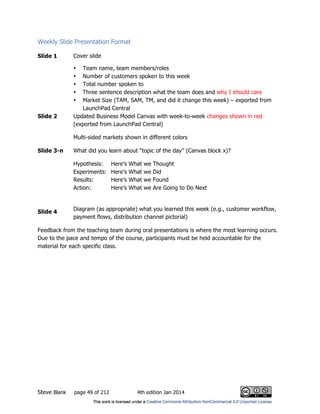 Steve Blank page 49 of 212 4th edition Jan 2014
Weekly Slide Presentation Format
Slide 1 Cover slide
• Team name, team members/roles
• Number of customers spoken to this week
• Total number spoken to
• Three sentence description what the team does and why I should care
• Market Size (TAM, SAM, TM, and did it change this week) – exported from
LaunchPad Central
Slide 2 Updated Business Model Canvas with week-to-week changes shown in red
(exported from LaunchPad Central)
Multi-sided markets shown in different colors
Slide 3-n What did you learn about “topic of the day” (Canvas block x)?
Hypothesis: Here’s What we Thought
Experiments: Here’s What we Did
Results: Here’s What we Found
Action: Here’s What we Are Going to Do Next
Slide 4 Diagram (as appropriate) what you learned this week (e.g., customer workflow,
payment flows, distribution channel pictorial)
Feedback from the teaching team during oral presentations is where the most learning occurs.
Due to the pace and tempo of the course, participants must be held accountable for the
material for each specific class.
 