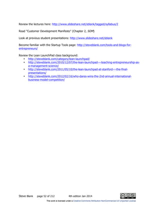Steve Blank page 52 of 212 4th edition Jan 2014
Review the lectures here: http://www.slideshare.net/sblank/tagged/syllabus/2
Read "Customer Development Manifesto" (Chapter 2, SOM)
Look at previous student presentations: http://www.slideshare.net/sblank
Become familiar with the Startup Tools page: http://steveblank.com/tools-and-blogs-for-
entrepreneurs/
Review the Lean LaunchPad class background:
• http://steveblank.com/category/lean-launchpad/
• http://steveblank.com/2010/12/07/the-lean-launchpad-–-teaching-entrepreneurship-as-
a-management-science/
• http://steveblank.com/2011/05/10/the-lean-launchpad-at-stanford-–-the-final-
presentations/
• http://steveblank.com/2012/02/16/who-dares-wins-the-2nd-annual-international-
business-model-competition/
 