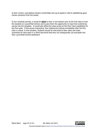 Steve Blank page 55 of 212 4th edition Jan 2014
to their mentor, and getting mentors comfortable and up-to-speed is vital to establishing good
mentor dynamics from the outset.
If your schedule permits, it would be ideal to have a mini-session prior to the first class to train
the students on LaunchPad Central, and to give them the opportunity to input their preliminary
canvas into the template. It would also afford the class access to the Peer Input capabilities for
the first week. If this proves impractical, then holding the training immediately after the first
class is critical. In this situation, students should be instructed to take notes and make
comments for each team in a Word document that they can subsequently cut-and-paste into
their LaunchPad Central dashboard.
 