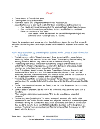 Class 1
Steve Blank page 59 of 212 4th edition Jan 2014
• Teams present in front of their peers.
• Teaching team critiques each team.
• Instructors lecture on a component of the Business Model Canvas.
• Students offer peer-to-peer input on all other team presentations as they are given.
○ Peer input is an integral component of the grading of each student’s performance.
○ Peer input are the questions and insights students would offer in a traditional
classroom discussion of that “case”.
- In an 8-team cohort, each student will be transcribing their insights and
comments for 56 “cases” (8 weeks x 7 teams).
Having the students present on day one gives them full-immersion on day one, first lecture. It
also gives the teaching team the ability to provide remedial help for any team after the first day
of class.
How? Have teams start by presenting their Business Model Canvas as their introduction
to the class.
• This is the essence of the “flipped classroom.” Some students will feel uncomfortable
presenting, before they have had a chance to “listen.” But activating them as leading the
learning process is key and they should be held accountable from day one.
• The teaching team should immediately start offering critiques of the models and the
underlying hypothesis being presented. An interactive dialogue is encouraged. Great
examples are praised as much as weak efforts excoriated.
• These first critiques should focus on the Value Propositions, Customer Segments, and
product-market fit. Other concepts that may make sense to discuss include customer
archetypes, channels, customer relations, and revenue models. But the key observation is
the link between Customer Segments and Value Propositions.
• The initial Business Model canvases are often deeply flawed. These initial errors give the
teaching team the opportunity to help the entire class understand how the canvas should be
used.
• The fact that these initial canvases are flawed in not the point. They create the opportunity
to teach by example!
• Don’t go deep on one team. It’s the sum of the comments across all of the teams that is
important.
• When you see a common error, announce, “This is a big idea. It’s one you will all
encounter.”
• The teaching team [including the TA] should score each team and offer candid initial
impressions of each team’s business model, with emphasis on the most vulnerable/suspect
hypothesis—driving the team to think about initial experiments they can run and research
they can do to pass/fail those essential canvas building blocks as early in the process as
possible. Teaching Team comments are confidential on LaunchPad Central, and are NOT
shared with the students.
 