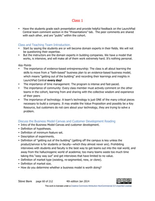Class 1
Steve Blank page 60 of 212 4th edition Jan 2014
• Have the students grade each presentation and provide helpful feedback on the LaunchPad
Central team comment section in the “Presentations” tab. The peer comments are shared
with each other, and are “public” within the cohort.
Class and Teaching Team Introduction.
• Start by saying the students are or will become domain experts in their fields. We will not
be questioning their expertise.
• But the instructors are the domain experts in building companies. We have a model that
works, is intensive, and will make all of them work extremely hard. It’s nothing personal.
Key Points
• The importance of evidence-based entrepreneurship: The class is all about learning the
skills to move from a “faith-based” business plan to an evidence-based business model,
which means “getting out of the building” and recording their learnings and insights in
LaunchPad Central every day!
• The importance of time management: The program is intense and fast-paced.
• The importance of community: Every class member must actively comment on the other
teams in the cohort, learning from and sharing with the collective wisdom and experience
of their peers
• The importance of technology: A team’s technology is just ONE of the many critical pieces
necessary to build a company. It may enable the Value Proposition and possibly be a Key
Resource, but customers do not care about your technology, they are trying to solve a
problem.
Discuss the Business Model Canvas and Customer Development Reading
• Intro of the Business Model Canvas and customer development.
• Definition of hypotheses.
• Definition of minimum feature set.
• Description of experiments.
• Definition of “getting out of the building” (getting off the campus is key unless the
product/service is for students or faculty—which they almost never are). Prohibiting
interviews with students and faculty is the best way to get teams out into the real world, and
away from the hallucinogenic world of academia; too many teams waste too much time
taking this “easy way out” and get interviews that have limited to no value.
• Definition of market type (existing, re-segmented, new, or clone).
• Definition of market size.
• How do you determine whether a business model is worth doing?
 