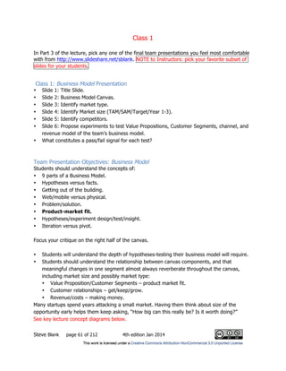 Class 1
Steve Blank page 61 of 212 4th edition Jan 2014
In Part 3 of the lecture, pick any one of the final team presentations you feel most comfortable
with from http://www.slideshare.net/sblank. NOTE to Instructors: pick your favorite subset of
slides for your students.
Class 1: Business Model Presentation
• Slide 1: Title Slide.
• Slide 2: Business Model Canvas.
• Slide 3: Identify market type.
• Slide 4: Identify Market size (TAM/SAM/Target/Year 1-3).
• Slide 5: Identify competitors.
• Slide 6: Propose experiments to test Value Propositions, Customer Segments, channel, and
revenue model of the team’s business model.
• What constitutes a pass/fail signal for each test?
Team Presentation Objectives: Business Model
Students should understand the concepts of:
• 9 parts of a Business Model.
• Hypotheses versus facts.
• Getting out of the building.
• Web/mobile versus physical.
• Problem/solution.
• Product-market fit.
• Hypotheses/experiment design/test/insight.
• Iteration versus pivot.
Focus your critique on the right half of the canvas.
• Students will understand the depth of hypotheses-testing their business model will require.
• Students should understand the relationship between canvas components, and that
meaningful changes in one segment almost always reverberate throughout the canvas,
including market size and possibly market type:
• Value Proposition/Customer Segments – product market fit.
• Customer relationships – get/keep/grow.
• Revenue/costs – making money.
Many startups spend years attacking a small market. Having them think about size of the
opportunity early helps them keep asking, “How big can this really be? Is it worth doing?”
See key lecture concept diagrams below.
 