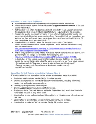 Class 1
Steve Blank page 63 of 212 4th edition Jan 2014
Advanced Lecture: Value Proposition
• Assume the students have watched the Value Proposition lecture before class
• The advanced lecture is your opportunity to add supplemental information to the core
Course video lecture.
• To the extent your cohort has been selected with an industry focus, you can compliment
this structure with a series of industry-specific lectures (e.g., hardware, life sciences).
• You can cite specific examples from teams in your cohort, including, in later weeks, how
teams have pivoted in certain areas over time (e.g., “we used to think our channel was gas
stations, but then we learned it was convenience stores, and later found out that only 24-
hour convenience stores were interested …”).
• You can offer more specifics about the Value Proposition part of the canvas.
Present and explain Osterwalder’s Value Proposition Canvas and describe its relationship
with the overall canvas:
http://businessmodelalchemist.com/blog/2012/08/achieve-product-market-fit-with-our-
brand-new-value-proposition-designer.html.
• And/or always examine in some detail a multi-sided market example using the canvas. Two
good examples are Google and a medical device company, see:
http://www.slideshare.net/sblank/mammoptics-e245-final-presentation-7879356.
• In this lecture or next week’s, leave time to introduce the idea that there are elements
outside the canvas that are also critical for teams to keep an eye on. These would include:
- Competitive analysis (they need to spend at least an hour searching the web)
- External macroeconomic forces (industry, key trends, market, macro)
see BMG pp. 200-211
LaunchPad Central Training Immediately Following Class 1
If it is impractical to hold a pre-class training session as mentioned above, this is vital:
• Mandatory hands-on team training by the TA on key features.
• Creating team profiles and opportunity descriptions/assessments, including preliminary
market type and market size assumptions.
• Creating/updating discovery narrative posts.
• Creating/updating preliminary Business Model Canvas.
• Posting their initial Customer Segment and Value Propositions first, which allow teams to
“color-code” linkages as they define them.
• Learning how to post audio recordings, videos, pictures in interviews, and relevant .xls and
.doc files.
• Learning how to export slides, canvas elements, scorecards, and contacts.
• Learning how to make an “Ask” of mentors, faculty, TA, or other teams.
 