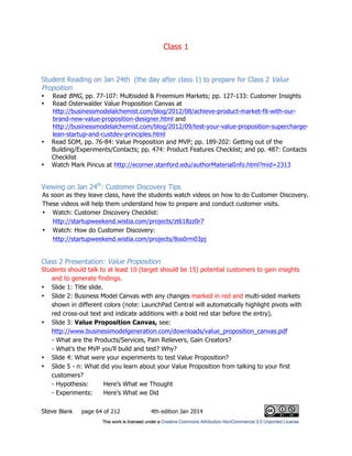Class 1
Steve Blank page 64 of 212 4th edition Jan 2014
Student Reading on Jan 24th (the day after class 1) to prepare for Class 2 Value
Propoition
• Read BMG, pp. 77-107: Multisided & Freemium Markets; pp. 127-133: Customer Insights
• Read Osterwalder Value Proposition Canvas at
http://businessmodelalchemist.com/blog/2012/08/achieve-product-market-fit-with-our-
brand-new-value-proposition-designer.html and
http://businessmodelalchemist.com/blog/2012/09/test-your-value-proposition-supercharge-
lean-startup-and-custdev-principles.html
• Read SOM, pp. 76-84: Value Proposition and MVP; pp. 189-202: Getting out of the
Building/Experiments/Contacts; pp. 474: Product Features Checklist; and pp. 487: Contacts
Checklist
• Watch Mark Pincus at http://ecorner.stanford.edu/authorMaterialInfo.html?mid=2313
Viewing on Jan 24th
: Customer Discovery Tips
As soon as they leave class, have the students watch videos on how to do Customer Discovery.
These videos will help them understand how to prepare and conduct customer visits.
• Watch: Customer Discovery Checklist:
http://startupweekend.wistia.com/projects/zt618zz0r7
• Watch: How do Customer Discovery:
http://startupweekend.wistia.com/projects/8ss0rm03pj
Class 2 Presentation: Value Proposition
Students should talk to at least 10 (target should be 15) potential customers to gain insights
and to generate findings.
• Slide 1: Title slide.
• Slide 2: Business Model Canvas with any changes marked in red and multi-sided markets
shown in different colors (note: LaunchPad Central will automatically highlight pivots with
red cross-out text and indicate additions with a bold red star before the entry).
• Slide 3: Value Proposition Canvas, see:
http://www.businessmodelgeneration.com/downloads/value_proposition_canvas.pdf
- What are the Products/Services, Pain Relievers, Gain Creators?
- What’s the MVP you’ll build and test? Why?
• Slide 4: What were your experiments to test Value Proposition?
• Slide 5 - n: What did you learn about your Value Proposition from talking to your first
customers?
- Hypothesis: Here’s What we Thought
- Experiments: Here’s What we Did
 