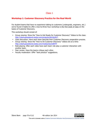 Class 1
Steve Blank page 70 of 212 4th edition Jan 2014
Workshop 1: Customer Discovery Practice for the Real World
For student teams that have no experience talking to customers (undergrads, engineers, etc.)
we’ve found it helpful to offer a two-to-three hour workshop in the first week of class on the
basics of Customer Discovery.
This workshop should consist of:
• Group viewing: Show the “How to Get Ready for Customer Discovery” Videos to the class:
http://startupweekend.wistia.com/projects/zt618zz0r7.
• Class discussion: Have each team describe their Customer Discovery preparation process.
• Group viewing: Show the “How to Do Customer Discovery” videos one at a time:
http://startupweekend.wistia.com/medias/tao3s8hf7l
• Role-playing: After each video have each team role play a customer interaction with
another team.
• Peer review: Have the teams critique each other.
• Faculty moderation: Offer “best practice” suggestions.
 