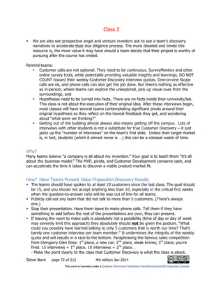 Class 2
Steve Blank page 72 of 212 4th edition Jan 2014
• We are also see prospective angel and venture investors ask to see a team’s discovery
narratives to accelerate their due diligence process. The more detailed and timely this
resource is, the more value it may have should a team decide that their project is worthy of
pursuing after the course has ended.
Remind teams:
• Customer calls are not optional. They need to be continuous. SurveyMonkey and other
online survey tools, while potentially providing valuable insights and learnings, DO NOT
COUNT toward their weekly Customer Discovery interview quotas. One-on-one Skype
calls are ok, and phone calls can also get the job done. But there’s nothing as effective
as in-person, where teams can explore the unexplored, pick up visual cues from the
surroundings, and
• Hypotheses need to be turned into facts. There are no facts inside their university/lab.
This class is not about the execution of their original idea. After these interviews begin,
most classes will have several teams contemplating significant pivots around their
original hypothesis as they reflect on the honest feedback they get, and wondering
aloud “what were we thinking?”
• Getting out of the building almost always also means getting off the campus. Lots of
interviews with other students is not a substitute for true Customer Discovery – it just
jacks up the “number of interviews” on the team’s first slide. Unless their target market
is, in fact, students (which it almost never is …) this can be a colossal waste of time.
Why?
Many teams believe “a company is all about my invention.” Your goal is to teach them “it’s all
about the business model.” The MVP, pivots, and Customer Development conserve cash, and
can accelerate the time it takes to discover a viable product-market fit.
How? Have Teams Present Value Proposition Discovery Results
• The teams should have spoken to at least 10 customers since the last class. The goal should
be 15, and you should not accept anything less than 10, especially in the critical first weeks
when the question-to-answer ratio will be way out of line for all teams.
• Publicly call out any team that did not talk to more than 5 customers. (There’s always
one.)
• Stop their presentation. Have them leave to make phone calls. Tell them if they have
something to add before the rest of the presentations are over, they can present.
• If leaving the room to make calls is absolutely not a possibility (time of day or day of week
may severely limit this approach) they absolutely should not be given the podium. “What
could you possibly have learned talking to only 5 customers that is worth our time? That’s
barely one customer interview per team member.” It undermines the integrity of the weekly
quota and will results in a race to the bottom. Paraphrasing the famous sales competition
from Glengarry Glen Ross: 1st
place, a new car; 2nd
place, steak knives; 3rd
place, you’re
fired. 15 interviews = 1st
place. 10 interviews = 2nd
place…
- Make the point clearly to the class that Customer Discovery is what the class is about.
 