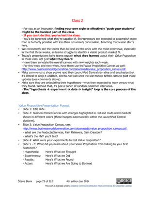 Class 2
Steve Blank page 73 of 212 4th edition Jan 2014
- For you as an instructor, finding your own style to effectively “push your students”
might be the hardest part of the class.
- If you can’t do this, you’ve lost the class.
- You’d be surprised what they’re capable of. Entrepreneurs are expected to accomplish more
than is humanly possible with less than is humanly conceivable. Teaching that lesson starts
here.
• We consistently see the teams that do best are the ones with the most interviews; especially
in the first three weeks, as teams struggle to identify a viable product-market fit.
• Today’s presentations have teams explain what they learned about their Value Proposition
in those calls, not just what they heard.
- Have them annotate the overall canvas with new insights each week.
- For this week and next week, have them use the Value Proposition Canvas as well:
http://www.businessmodelgeneration.com/downloads/value_proposition_canvas.pdf.
• Make comments to show you’ve read their LaunchPad Central narrative and emphasize that
it’s critical to keep it updated, and to not wait until the last minute before class to post those
updates (see comments above).
• Make sure they are articulating their hypotheses—what they expected to learn versus what
they found. Without that, it’s just a bunch of random customer interviews.
- The “hypothesis  experiment  data  insight” loop is the core process of the
class.
Value Proposition Presentation Format
• Slide 1: Title slide.
• Slide 2: Business Model Canvas with changes highlighted in red and multi-sided markets
shown in different colors (these happen automatically within the LaunchPad Central
platform).
• Slide 3: Value Proposition Canvas, see:
http://www.businessmodelgeneration.com/downloads/value_proposition_canvas.pdf.
- What are the Products/Services, Pain Relievers, Gain Creators?
- What’s the MVP you’ll test?
• Slide 4: What were your experiments to test Value Proposition?
• Slide 5 - n: What did you learn about your Value Proposition from talking to your first
customers?
- Hypothesis: Here’s What we Thought
- Experiments: Here’s What we Did
- Results: Here’s What we Found
- Action: Here’s What we Are Going to Do Next
 