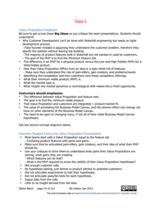 Class 2
Steve Blank page 74 of 212 4th edition Jan 2014
Value Proposition Feedback
Be sure to get across these Big Ideas as you critique the team presentations. Students should
understand:
• Why Customer Development can’t be done with Waterfall engineering but needs an Agile
development process.
- Fatal founder mistake is assuming they understand the customer problem, therefore they
specify the solution without leaving the building.
- The majority of product features built in Waterfall are not wanted or used by customers.
- The goal of the MVP is to find the Minimum Feature Set.
• The difference in an MVP for a physical product versus the Low and High Fidelity MVPs for a
Web/mobile product.
• How their Value Proposition differs from an idea or a spec sheet full of features.
- Make sure they understand the role of pain-killers, gain creators, and problems/needs.
• Identifying the competition and how customers view these competitive offerings.
• What their minimum viable product (MVP) is.
• What the market type is.
• What insight into market dynamics or technological shift makes this a fresh opportunity.
Instructors should emphasize:
• The difference between Value Proposition and feature sets.
• The goal is to find the minimum viable product.
• That Value Proposition and customers are integrated = product-market fit.
• The value of annotating the Business Model Canvas, and the domino effect one change can
have on other elements of the Business Model Canvas.
• The need to be open to changing many, if not all of their initial Business Model Canvas
hypotheses.
See key lecture concept diagrams below.
Common Student Errors the Value Proposition Presentation
• Most teams start with a Value Proposition equal to the feature set.
- Confusing product features with pains and gains.
• Make sure they’ve articulated pain-killers, gain creators, and their idea of what their MVP
should be.
• Use your critiques to drive them to understand what pains their Value Propositions are
solving, what gains they are creating:
- Which features can do that?
- What is the MVP required to prove the validity of their Value Proposition hypotheses?
• Not enough customer calls.
• No hypothesis testing, just demos or product pitches to potential customers.
• Did not articulate experiments to test their hypotheses.
• Did not articulate pass/fail tests for each hypothesis.
• Vague data from the calls.
• Little to no insight derived from the data.
 