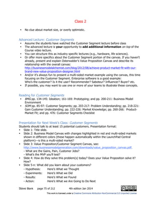 Class 2
Steve Blank page 75 of 212 4th edition Jan 2014
• No clue about market size, or overly optimistic.
Advanced Lecture: Customer Segments
• Assume the students have watched the Customer Segment lecture before class
• The advanced lecture is your opportunity to add additional information on top of the
Course video lecture.
• You can structure this as industry specific lectures (e.g., hardware, life sciences).
• Or offer more specifics about the Customer Segment portion of the canvas. If you haven’t
already, present and explain Osterwalder’s Value Proposition Canvas and describe its
relationship with the overall canvas:
http://businessmodelalchemist.com/blog/2012/08/achieve-product-market-fit-with-our-
brand-new-value-proposition-designer.html
• And/or it’s always fun to present a multi-sided market example using the canvas, this time
focusing on the Customer Segment. Enterprise software is a good example:
Who’s the customer? Is it the user? Recommender? Saboteur? Influencer? Buyer? etc.
• If possible, you may want to use one or more of your teams to illustrate these concepts.
Reading for Customer Segments
• BMG pp. 134-145: Ideation; 161-169: Prototyping; and pp. 200-211: Business Model
Environment
• SOM pp. 85-97: Customer Segments; pp. 203-217: Problem Understanding; pp. 218-221:
Gain Customer Understanding; pp. 222-226: Market Knowledge; pp. 260-266: Product-
Market Fit; and pp. 476: Customer Segments Checklist
Presentation for Next Week’s Class: Customer Segments
Students should talk to at least 15 potential customers. Presentation format:
• Slide 1: Title slide.
• Slide 2: Business Model Canvas with changes highlighted in red and multi-sided markets
shown in different colors (these happen automatically within the LaunchPad Central
platform)—is this a multi-sided market?
• Slide 3: Value Proposition/Customer Segment Canvas, see:
http://www.businessmodelgeneration.com/downloads/value_proposition_canvas.pdf.
- What are the Gains, Pain, Customer Jobs?
- What’s the MVP you’ll test?
• Slide 4: How do they solve this problem(s) today? Does your Value Proposition solve it?
How?
• Slide 5-n: What did you learn about your customers?
- Hypothesis: Here’s What we Thought
- Experiments: Here’s What we Did
- Results: Here’s What we Found
- Action: Here’s What we Are Going to Do Next
 