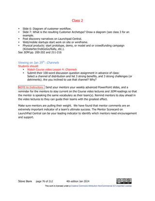 Class 2
Steve Blank page 76 of 212 4th edition Jan 2014
• Slide 6: Diagram of customer workflow.
• Slide 7: What is the resulting Customer Archetype? Draw a diagram (see class 3 for an
example.
• Post discovery narratives on Launchpad Central.
• Web/mobile startups start work on site or wireframe.
• Physical products: start prototype, demo, or model and or crowdfunding campaign
(Kickstarter/IndiGoGo/Rally, etc.).
See SOM pp. 200-202 and 211-216
Viewing on Jan 29th
: Channels
Students should:
• Watch Course video Lesson 4: Channels
• Submit their 100-word discussion question assignment in advance of class:
Select a channel of distribution and list 3 strong benefits, and 3 strong challenges (or
detriments). Are you inclined to use that channel? Why?
NOTE to Instructors: Send your mentors your weekly advanced PowerPoint slides, and a
reminder for the mentors to stay current on the Course video lectures and SOM readings so that
the mentor is speaking the same vocabulary as their team(s). Remind mentors to stay ahead in
the video lectures to they can guide their teams with the greatest effect.
Make sure mentors are pulling their weight. We have found that mentor comments are an
extremely important indicator of a team’s ultimate success. The Mentor Scorecard on
LaunchPad Central can be your leading indicator to identify which mentors need encouragement
and support.
 