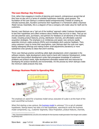 Steve Blank page 7 of 212 4th edition Jan 2014
The Lean Startup: Key Principles
First, rather than engaging in months of planning and research, entrepreneurs accept that all
they have on day one is a series of untested hypotheses—basically, good guesses. The
foundation of the Lean Startup is evidence-based entrepreneurship. Instead of creating an
intricate business plan, founders summarize their hypotheses in a framework called a Business
Model Canvas. Essentially, this is a diagram of how a company will create value for itself and its
customers.
Second, Lean Startups use a “get out of the building” approach called Customer Development
to test their hypotheses and collect evidence about whether they are true or false. They go out
and ask potential users, purchasers, and partners for feedback on all elements of the business
model, including product features, pricing, distribution channels, and affordable customer
acquisition strategies. The emphasis is on nimbleness and speed; new ventures rapidly
assemble minimum viable products (MVPs) and immediately elicit customer feedback. Then,
using customers’ input to revise their assumptions, Lean Startups start the cycle over again,
testing redesigned offerings and making further small adjustments (iterations) or more
substantive ones (pivots) to ideas that aren’t working.
Third, Lean Startups practice something called Agile development, which originated in the
software industry. Agile development works hand-in-hand with Customer Development. Unlike
typical year-long product development cycles that presuppose knowledge of customers’
problems and product needs, Agile development eliminates wasted time and resources by
developing the product iteratively and incrementally. It’s the process by which startups create
the minimum viable products they test.
Strategy: Business Model to Operating Plan
The emphasis on search for a business model versus execution of a plan is at the heart of the
Lean LaunchPad curriculum.
When first starting a new venture, the business model is unknown.1
It is a set of untested
hypotheses. Startup teams’ key task is to test hypotheses, searching to verify the business
model components; e.g., Customer Segments, Value Proposition, product features, channels,
1
http://businessmodelalchemist.com/2011/01/methods-for-the-business-model-generation-how-bmgen-and-custdev-
fit-perfectly.html
 