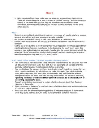 Class 3
Steve Blank page 81 of 212 4th edition Jan 2014
9. Before students leave class, make sure you solve any apparent team dysfunctions.
There will almost always be at least one team in need of “therapy,” and the sooner you
identify it, the more likely you can help the team make necessary mid-course
corrections. Sometimes these can provide valuable teaching moments for the entire
cohort as well.
Why?
• Students in general (and scientists and engineers even more so) usually only have a vague
sense of who will buy and what a customer actually looks like.
• Get students started with talking to their peers and others at conferences, etc.
• Remind them that customers are the critical difference between an idea and a successful
company.
• Getting out of the building is about testing their Value Proposition hypotheses against their
matching Customer Segment hypotheses. In the beginning, for nearly every team, this
process is hard and awkward. At some point (usually after the team’s first major pivot), the
proverbial “ah ha” moment hits, the light bulb goes off, and they can’t imagine any other
way of learning what they need to do to be successful.
How? Have Teams Present Customer Segment Discovery Results
• The teams should have spoken to 10-15 additional customers since the last class. Now with
20-30 customer interviews under their belt, they are starting to get real data and their
perfectly well constructed hypotheses are starting to crumble.
• You need to keep the pressure on them. As instructors, you’ll push them harder than any
other class they will take. Not all students can make it through. Your role is to inspire
them, encourage them, and push them, but in the end they need to decide whether
entrepreneurship is for them. This class will help them decide. For you as an instructor,
“pushing students” well beyond their comfort zone can be the hardest part of
executing a successful class.
• Today’s presentations teams need to explain what they learned about their Customer
Segment in those calls.
• Make comments to show you’ve read their LaunchPad Central narrative and emphasize that
it’s critical to keep it updated.
• Make sure they are articulating their hypotheses of what they expected to learn versus
what they found. Without that, it’s just a bunch of random customer interviews.
 