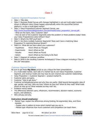 Class 3
Steve Blank page 82 of 212 4th edition Jan 2014
Customer Segment Presentation Format
• Slide 1: Title slide.
• Slide 2: Business Model Canvas with changes highlighted in red and multi-sided markets
shown in different colors (these happen automatically within the LaunchPad Central
platform)—is this a multi-sided market?
• Slide 3: Value Proposition/Customer Segment Canvas, see:
http://www.businessmodelgeneration.com/downloads/value_proposition_canvas.pdf..
- What are the Gains, Pain, Customer Jobs?
- How do each of the Customer Segments solve this problem or these problems today? Does
your Value Proposition(s) solve it/them? How?
• Slide 4: What’s the MVP you’ll test?
• Slide 5: Are there multiple Customer Segments? Does each have a matching Value
Proposition? A matching Revenue Stream?
• Slide 6-n: What did you learn about your customers?
- Hypothesis: Here’s What we Thought
- Experiments: Here’s What we Did
- Results: Here’s What we Found
- Action: Here’s What we Are Going to Do Next
• Slide 7: Diagram of customer workflow.
• Slide 8: What is the resulting Customer Archetype(s)? Draw a diagram including a “Day in
the Life” description.
Customer Segment Feedback
Be sure to get these Big Ideas across as you critique the team presentations:
• In a multi-sided market, each side of a market has its own Value Proposition, Customer
Segment, and revenue model and may have its own channel and customer relationships.
• Value Proposition + Customer Segment = product-market fit.
• Customer pains and gains.
• Customer “Jobs to get done.”
• Customer archetypes/personas and why they are useful. (Well beyond demographic data of
age, gender, and race. Who are they? Where do they live? What do they read? What trade
shows do they go to? What websites do they visit? etc.
• Problems versus needs.
• The differences between users, influencers, recommenders, decision makers, economic
buyers, and saboteurs.
• Who will pay and why.
Instructors should emphasize:
• Market Type: explain the differences among Existing, Re-segmented, New, and Clone
markets.
- Explain why it matters to know which market type you are in.
- Market type influences how much customers and competitors can teach them.
 