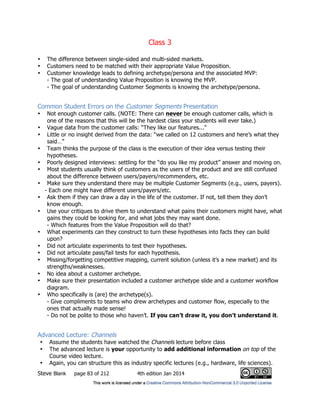 Class 3
Steve Blank page 83 of 212 4th edition Jan 2014
• The difference between single-sided and multi-sided markets.
• Customers need to be matched with their appropriate Value Proposition.
• Customer knowledge leads to defining archetype/persona and the associated MVP:
- The goal of understanding Value Proposition is knowing the MVP.
- The goal of understanding Customer Segments is knowing the archetype/persona.
Common Student Errors on the Customer Segments Presentation
• Not enough customer calls. (NOTE: There can never be enough customer calls, which is
one of the reasons that this will be the hardest class your students will ever take.)
• Vague data from the customer calls: “They like our features...”
• Little or no insight derived from the data: “we called on 12 customers and here’s what they
said…”
• Team thinks the purpose of the class is the execution of their idea versus testing their
hypotheses.
• Poorly designed interviews: settling for the “do you like my product” answer and moving on.
• Most students usually think of customers as the users of the product and are still confused
about the difference between users/payers/recommenders, etc.
• Make sure they understand there may be multiple Customer Segments (e.g., users, payers).
- Each one might have different users/payers/etc.
• Ask them if they can draw a day in the life of the customer. If not, tell them they don’t
know enough.
• Use your critiques to drive them to understand what pains their customers might have, what
gains they could be looking for, and what jobs they may want done.
- Which features from the Value Proposition will do that?
• What experiments can they construct to turn these hypotheses into facts they can build
upon?
• Did not articulate experiments to test their hypotheses.
• Did not articulate pass/fail tests for each hypothesis.
• Missing/forgetting competitive mapping, current solution (unless it’s a new market) and its
strengths/weaknesses.
• No idea about a customer archetype.
• Make sure their presentation included a customer archetype slide and a customer workflow
diagram.
• Who specifically is (are) the archetype(s).
- Give compliments to teams who drew archetypes and customer flow, especially to the
ones that actually made sense!
- Do not be polite to those who haven’t. If you can’t draw it, you don’t understand it.
Advanced Lecture: Channels
• Assume the students have watched the Channels lecture before class
• The advanced lecture is your opportunity to add additional information on top of the
Course video lecture.
• Again, you can structure this as industry specific lectures (e.g., hardware, life sciences).
 