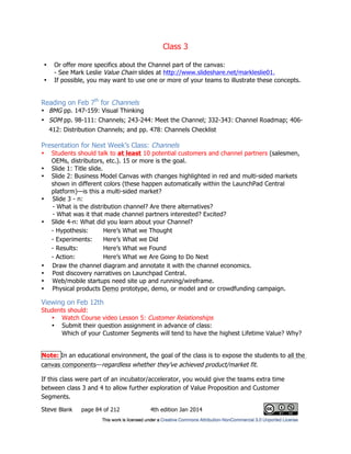 Class 3
Steve Blank page 84 of 212 4th edition Jan 2014
• Or offer more specifics about the Channel part of the canvas:
- See Mark Leslie Value Chain slides at http://www.slideshare.net/markleslie01.
• If possible, you may want to use one or more of your teams to illustrate these concepts.
Reading on Feb 7th
for Channels
• BMG pp. 147-159: Visual Thinking
• SOM pp. 98-111: Channels; 243-244: Meet the Channel; 332-343: Channel Roadmap; 406-
412: Distribution Channels; and pp. 478: Channels Checklist
Presentation for Next Week’s Class: Channels
• Students should talk to at least 10 potential customers and channel partners (salesmen,
OEMs, distributors, etc.). 15 or more is the goal.
• Slide 1: Title slide.
• Slide 2: Business Model Canvas with changes highlighted in red and multi-sided markets
shown in different colors (these happen automatically within the LaunchPad Central
platform)—is this a multi-sided market?
• Slide 3 - n:
- What is the distribution channel? Are there alternatives?
- What was it that made channel partners interested? Excited?
• Slide 4-n: What did you learn about your Channel?
- Hypothesis: Here’s What we Thought
- Experiments: Here’s What we Did
- Results: Here’s What we Found
- Action: Here’s What we Are Going to Do Next
• Draw the channel diagram and annotate it with the channel economics.
• Post discovery narratives on Launchpad Central.
• Web/mobile startups need site up and running/wireframe.
• Physical products Demo prototype, demo, or model and or crowdfunding campaign.
Viewing on Feb 12th
Students should:
• Watch Course video Lesson 5: Customer Relationships
• Submit their question assignment in advance of class:
Which of your Customer Segments will tend to have the highest Lifetime Value? Why?
Note: In an educational environment, the goal of the class is to expose the students to all the
canvas components—regardless whether they’ve achieved product/market fit.
If this class were part of an incubator/accelerator, you would give the teams extra time
between class 3 and 4 to allow further exploration of Value Proposition and Customer
Segments.
 
