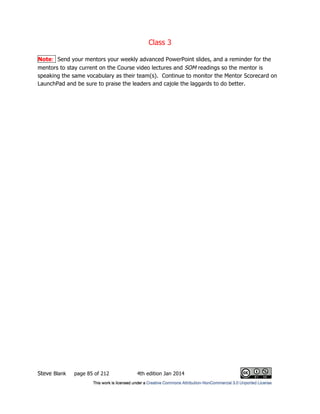 Class 3
Steve Blank page 85 of 212 4th edition Jan 2014
Note: Send your mentors your weekly advanced PowerPoint slides, and a reminder for the
mentors to stay current on the Course video lectures and SOM readings so the mentor is
speaking the same vocabulary as their team(s). Continue to monitor the Mentor Scorecard on
LaunchPad and be sure to praise the leaders and cajole the laggards to do better.
 