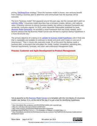 Steve Blank page 8 of 212 4th edition Jan 2014
pricing, Get/Keep/Grow strategy.2
Once the business model is known, new ventures benefit
from creating a business plan to determine and communicate how the business will be
executed.
The term “business model” first appeared around 50 years ago, but the concept didn’t catch on
until the 1990s.3
A business model describes how a company creates, delivers, and captures
value. It became common to discuss business models, but without a standard framework and
vernacular, confusion reigned. In 2010, when Alexander Osterwalder published his book,
Business Model Generation, he provided a visual framework that was sorely needed, and it
became obvious that the Business Model Canvas was the tool to organize startup hypotheses in
a more structured way.4
The primary objective of a startup is to validate its business model hypotheses until it finds one
that is repeatable and scalable (it continues to iterate and pivot until it does or runs out of
time/money).5
Then it moves into execution mode. It’s at this point the startup needs a
business plan, a document that articulates the model, market, competition, operating plan,
financial requirements, forecasts, and other well-understood management tools.
Process: Customer and Agile Development to Product Management
Yet as powerful as the Business Model Canvas is (a template with the nine blocks of a business
model—see Section 3) is, at the end of the day it is just a tool for identifying hypotheses
2
http://steveblank.files.wordpress.com/2012/02/full-mobile-color-copyright.jpg
3
http://icc.oxfordjournals.org/content/11/3/529.short
4
http://www.amazon.com/Business-Model-Generation-Visionaries-
Challengers/dp/0470876417/ref=sr_1_1?s=books&ie=UTF8&qid=1312200974&sr=1-1
5
http://steveblank.com/2010/10/25/entrepreneurship-as-a-science-%E2%80%93-the-business-modelcustomer-
development-stack/
 