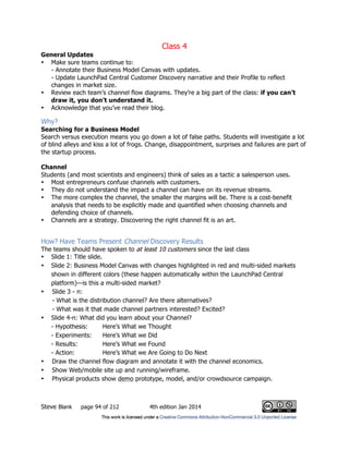 Class 4
Steve Blank page 94 of 212 4th edition Jan 2014
General Updates
• Make sure teams continue to:
- Annotate their Business Model Canvas with updates.
- Update LaunchPad Central Customer Discovery narrative and their Profile to reflect
changes in market size.
• Review each team’s channel flow diagrams. They’re a big part of the class: if you can’t
draw it, you don’t understand it.
• Acknowledge that you’ve read their blog.
Why?
Searching for a Business Model
Search versus execution means you go down a lot of false paths. Students will investigate a lot
of blind alleys and kiss a lot of frogs. Change, disappointment, surprises and failures are part of
the startup process.
Channel
Students (and most scientists and engineers) think of sales as a tactic a salesperson uses.
• Most entrepreneurs confuse channels with customers.
• They do not understand the impact a channel can have on its revenue streams.
• The more complex the channel, the smaller the margins will be. There is a cost-benefit
analysis that needs to be explicitly made and quantified when choosing channels and
defending choice of channels.
• Channels are a strategy. Discovering the right channel fit is an art.
How? Have Teams Present Channel Discovery Results
The teams should have spoken to at least 10 customers since the last class
• Slide 1: Title slide.
• Slide 2: Business Model Canvas with changes highlighted in red and multi-sided markets
shown in different colors (these happen automatically within the LaunchPad Central
platform)—is this a multi-sided market?
• Slide 3 - n:
- What is the distribution channel? Are there alternatives?
- What was it that made channel partners interested? Excited?
• Slide 4-n: What did you learn about your Channel?
- Hypothesis: Here’s What we Thought
- Experiments: Here’s What we Did
- Results: Here’s What we Found
- Action: Here’s What we Are Going to Do Next
• Draw the channel flow diagram and annotate it with the channel economics.
• Show Web/mobile site up and running/wireframe.
• Physical products show demo prototype, model, and/or crowdsource campaign.
 