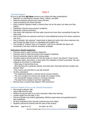 Class 4
Steve Blank page 95 of 212 4th edition Jan 2014
Channel Feedback
Be sure to get these Big Ideas across as you critique the team presentations:
• Definition of a distributions channel: Direct, indirect, and OEM.
• Difference between physical and virtual channels.
• Types of physical and virtual channels.
• Every Customer Segment needs a channel (they can be the same, but make sure they
match).
• Distribution channel versus product complexity.
• Distribution channel economics.
• How teams Get customers into their sales channel and move them successfully through the
sales cycle.
• How to Keep them as customers and how to Grow additional revenue from those customers
over time.
• How to develop “get customer” experiments to determine tactics that move customers into
and through the sales funnel in a repeatable and scalable way.
• The concept of “Lifetime Value of a Customer” and how to calculate this figure and
incorporate it into their customer acquisition strategies.
Instructors should emphasize:
• Channels need to match Customer Segments.
• Channels need to match the product (and support) complexity.
• Channel economics need to match revenue goals.
• Founders need to sell and close the first few orders to “prove” the channel. These can be
contingent orders, pre-orders, or some other firm indication of intent to purchase. Use your
critiques to drive them to understand:
- What type of channel they’d use.
- Why did they pick a particular channel, and what other channel(s) did they consider and
dismiss? Why?
- How much it will cost them to use that channel?
• Do they understand:
- The relationship between a channel and its revenue streams.
- The more complex the channel, the smaller the margins will be.
- The cost-benefit analysis involved in choosing channels.
- The experiments needed to test their hypotheses.
• Did they draw a channel flow diagram? With economics?
Common Student Errors on the Channel Presentation
• Not enough customer calls.
• Vague data from the calls.
• Mentors driving the team to an early conclusion rather than learning.
• Limited insight from the data, if any.
• Did not articulate and conduct appropriate, effective experiments and pass/fail tests for
each hypothesis.
• Do they understand what channels customers buy from today?
• Students confuse the channel with the users of the product.
 
