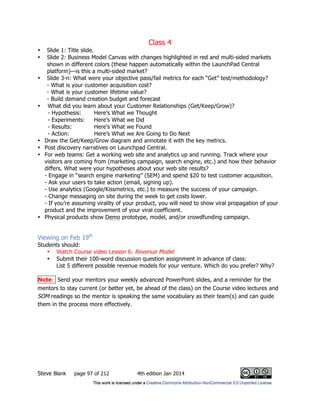 Class 4
Steve Blank page 97 of 212 4th edition Jan 2014
• Slide 1: Title slide.
• Slide 2: Business Model Canvas with changes highlighted in red and multi-sided markets
shown in different colors (these happen automatically within the LaunchPad Central
platform)—is this a multi-sided market?
• Slide 3-n: What were your objective pass/fail metrics for each “Get” test/methodology?
- What is your customer acquisition cost?
- What is your customer lifetime value?
- Build demand creation budget and forecast
• What did you learn about your Customer Relationships (Get/Keep/Grow)?
- Hypothesis: Here’s What we Thought
- Experiments: Here’s What we Did
- Results: Here’s What we Found
- Action: Here’s What we Are Going to Do Next
• Draw the Get/Keep/Grow diagram and annotate it with the key metrics.
• Post discovery narratives on Launchpad Central.
• For web teams: Get a working web site and analytics up and running. Track where your
visitors are coming from (marketing campaign, search engine, etc.) and how their behavior
differs. What were your hypotheses about your web site results?
- Engage in “search engine marketing” (SEM) and spend $20 to test customer acquisition.
- Ask your users to take action (email, signing up).
- Use analytics (Google/Kissmetrics, etc.) to measure the success of your campaign.
- Change messaging on site during the week to get costs lower.
- If you’re assuming virality of your product, you will need to show viral propagation of your
product and the improvement of your viral coefficient.
• Physical products show Demo prototype, model, and/or crowdfunding campaign.
Viewing on Feb 19th
Students should:
• Watch Course video Lesson 6: Revenue Model
• Submit their 100-word discussion question assignment in advance of class:
List 5 different possible revenue models for your venture. Which do you prefer? Why?
Note: Send your mentors your weekly advanced PowerPoint slides, and a reminder for the
mentors to stay current (or better yet, be ahead of the class) on the Course video lectures and
SOM readings so the mentor is speaking the same vocabulary as their team(s) and can guide
them in the process more effectively.
 