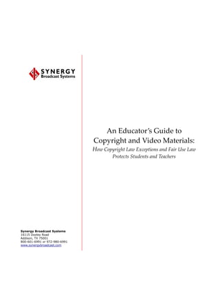 An Educator’s Guide to
                               Copyright and Video Materials:
                               How Copyright Law Exceptions and Fair Use Law
                                       Protects Students and Teachers




Synergy Broadcast Systems
16115 Dooley Road
Addison, TX 75001
800-601-6991 or 972-980-6991
www.synergybroadcast.com
 