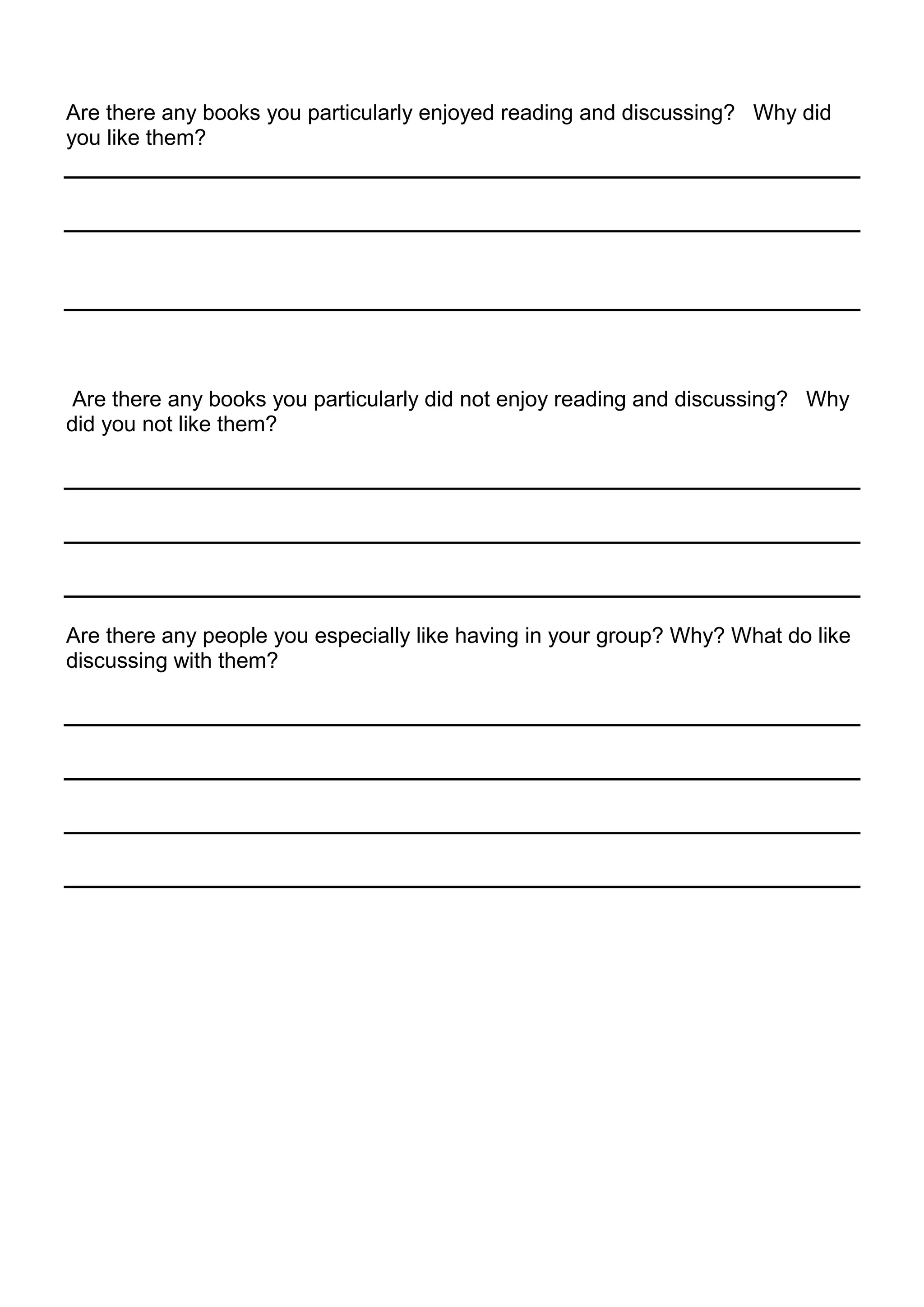 Are there any books you particularly enjoyed reading and discussing? Why did
you like them?




 Are there any books you particularly did not enjoy reading and discussing? Why
did you not like them?




Are there any people you especially like having in your group? Why? What do like
discussing with them?
 