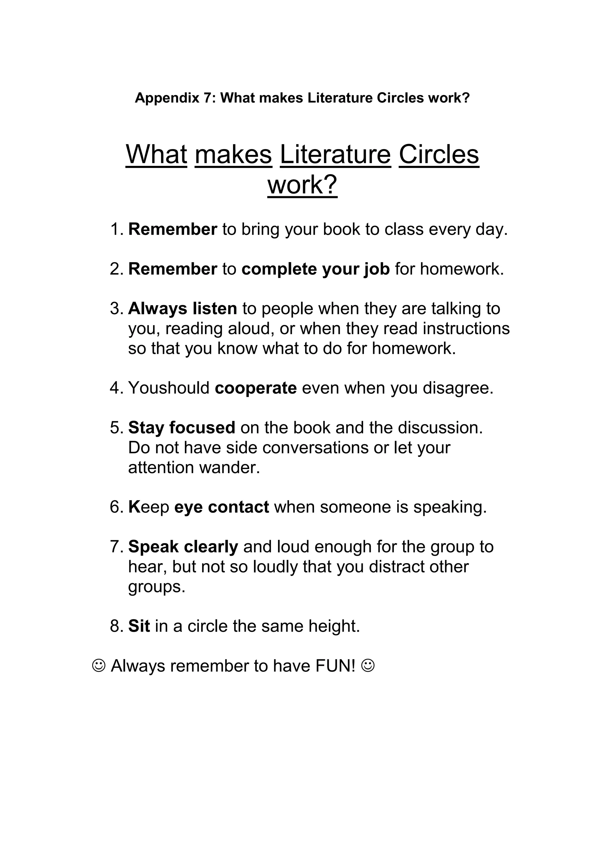 Appendix 7: What makes Literature Circles work?



    What makes Literature Circles
              work?
  1. Remember to bring your book to class every day.

  2. Remember to complete your job for homework.

  3. Always listen to people when they are talking to
     you, reading aloud, or when they read instructions
     so that you know what to do for homework.

  4. Youshould cooperate even when you disagree.

  5. Stay focused on the book and the discussion.
     Do not have side conversations or let your
     attention wander.

  6. Keep eye contact when someone is speaking.

  7. Speak clearly and loud enough for the group to
     hear, but not so loudly that you distract other
     groups.

  8. Sit in a circle the same height.

 Always remember to have FUN! 
 