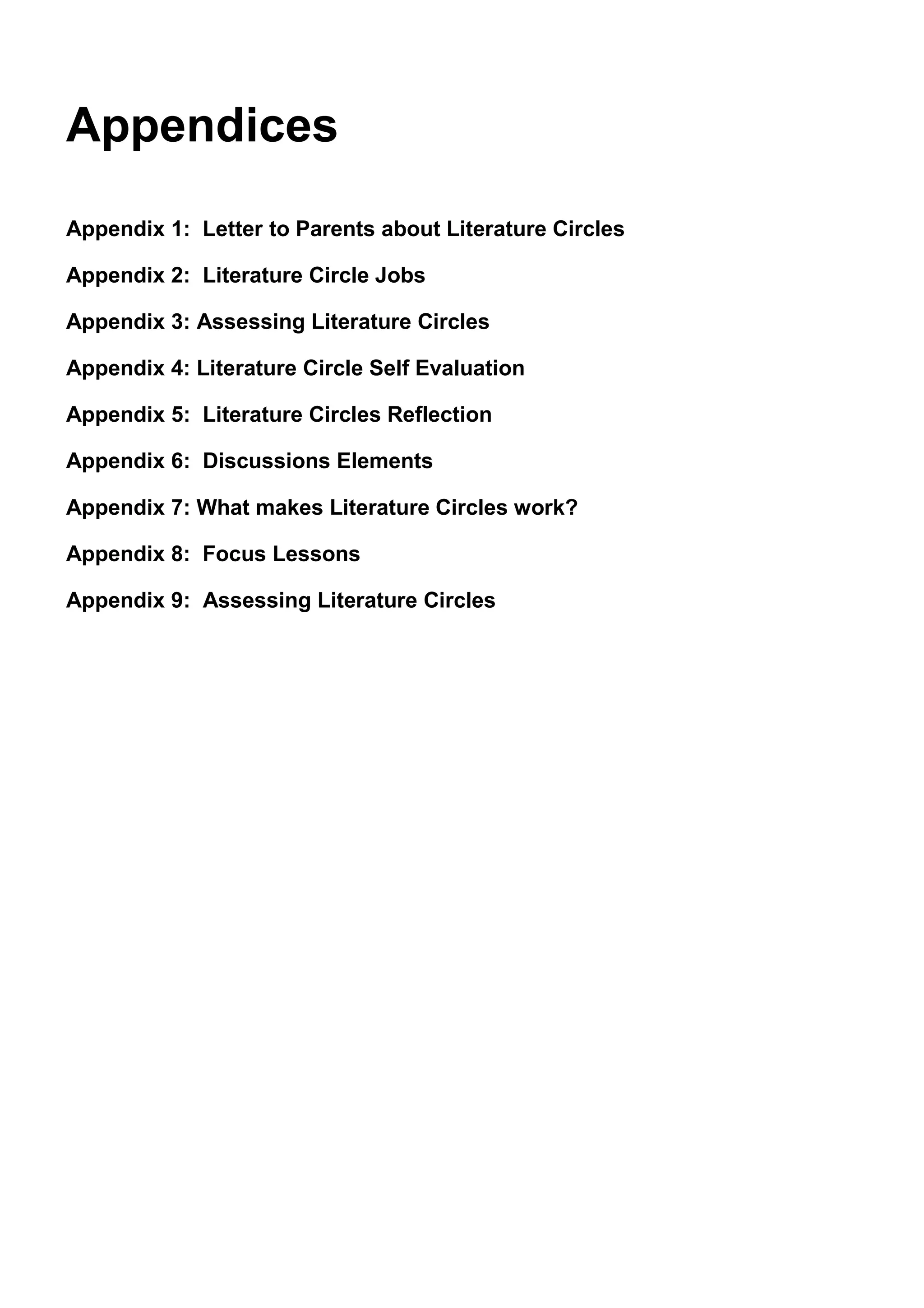 Appendices
Appendix 1: Letter to Parents about Literature Circles

Appendix 2: Literature Circle Jobs

Appendix 3: Assessing Literature Circles

Appendix 4: Literature Circle Self Evaluation

Appendix 5: Literature Circles Reflection

Appendix 6: Discussions Elements

Appendix 7: What makes Literature Circles work?

Appendix 8: Focus Lessons

Appendix 9: Assessing Literature Circles
 