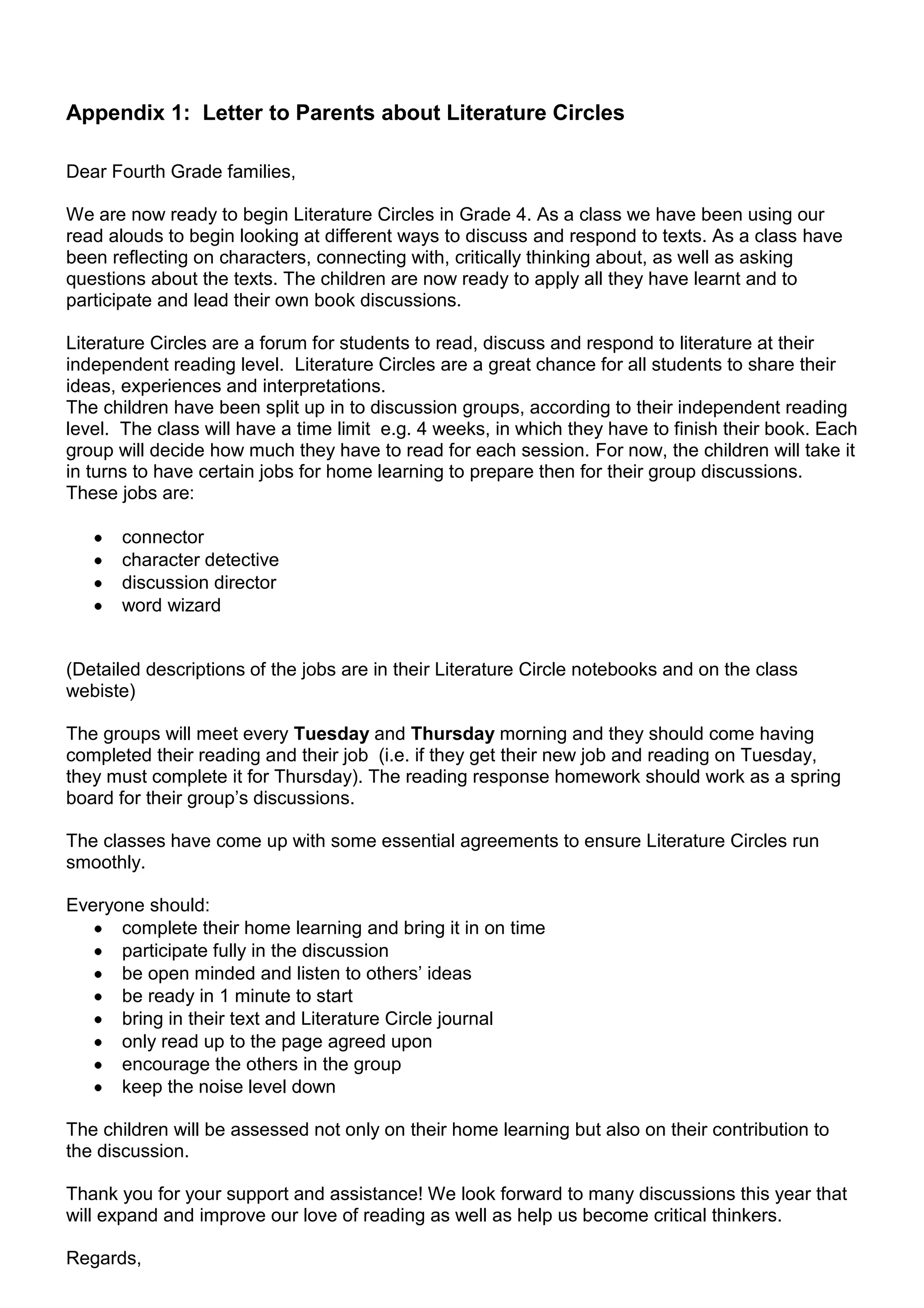 Appendix 1: Letter to Parents about Literature Circles

Dear Fourth Grade families,

We are now ready to begin Literature Circles in Grade 4. As a class we have been using our
read alouds to begin looking at different ways to discuss and respond to texts. As a class have
been reflecting on characters, connecting with, critically thinking about, as well as asking
questions about the texts. The children are now ready to apply all they have learnt and to
participate and lead their own book discussions.

Literature Circles are a forum for students to read, discuss and respond to literature at their
independent reading level. Literature Circles are a great chance for all students to share their
ideas, experiences and interpretations.
The children have been split up in to discussion groups, according to their independent reading
level. The class will have a time limit e.g. 4 weeks, in which they have to finish their book. Each
group will decide how much they have to read for each session. For now, the children will take it
in turns to have certain jobs for home learning to prepare then for their group discussions.
These jobs are:

       connector
       character detective
       discussion director
       word wizard


(Detailed descriptions of the jobs are in their Literature Circle notebooks and on the class
webiste)

The groups will meet every Tuesday and Thursday morning and they should come having
completed their reading and their job (i.e. if they get their new job and reading on Tuesday,
they must complete it for Thursday). The reading response homework should work as a spring
board for their group‟s discussions.

The classes have come up with some essential agreements to ensure Literature Circles run
smoothly.

Everyone should:
      complete their home learning and bring it in on time
      participate fully in the discussion
      be open minded and listen to others‟ ideas
      be ready in 1 minute to start
      bring in their text and Literature Circle journal
      only read up to the page agreed upon
      encourage the others in the group
      keep the noise level down

The children will be assessed not only on their home learning but also on their contribution to
the discussion.

Thank you for your support and assistance! We look forward to many discussions this year that
will expand and improve our love of reading as well as help us become critical thinkers.

Regards,
 