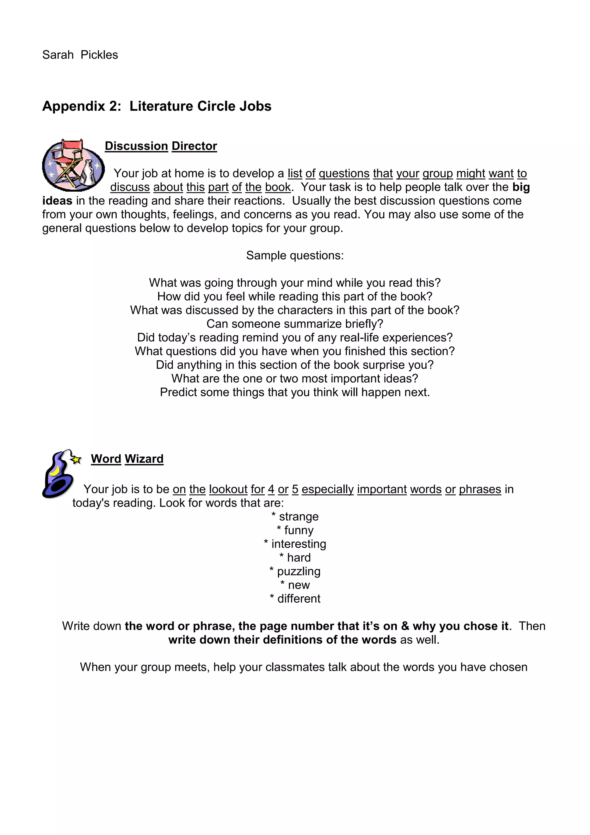 Sarah Pickles



Appendix 2: Literature Circle Jobs

            Discussion Director

              Your job at home is to develop a list of questions that your group might want to
             discuss about this part of the book. Your task is to help people talk over the big
ideas in the reading and share their reactions. Usually the best discussion questions come
from your own thoughts, feelings, and concerns as you read. You may also use some of the
general questions below to develop topics for your group.

                                       Sample questions:

                    What was going through your mind while you read this?
                      How did you feel while reading this part of the book?
                 What was discussed by the characters in this part of the book?
                                Can someone summarize briefly?
                  Did today‟s reading remind you of any real-life experiences?
                 What questions did you have when you finished this section?
                     Did anything in this section of the book surprise you?
                         What are the one or two most important ideas?
                       Predict some things that you think will happen next.




         Word Wizard

       Your job is to be on the lookout for 4 or 5 especially important words or phrases in
     today's reading. Look for words that are:
                                             * strange
                                              * funny
                                           * interesting
                                               * hard
                                            * puzzling
                                               * new
                                            * different

   Write down the word or phrase, the page number that it’s on & why you chose it. Then
                     write down their definitions of the words as well.

       When your group meets, help your classmates talk about the words you have chosen
 
