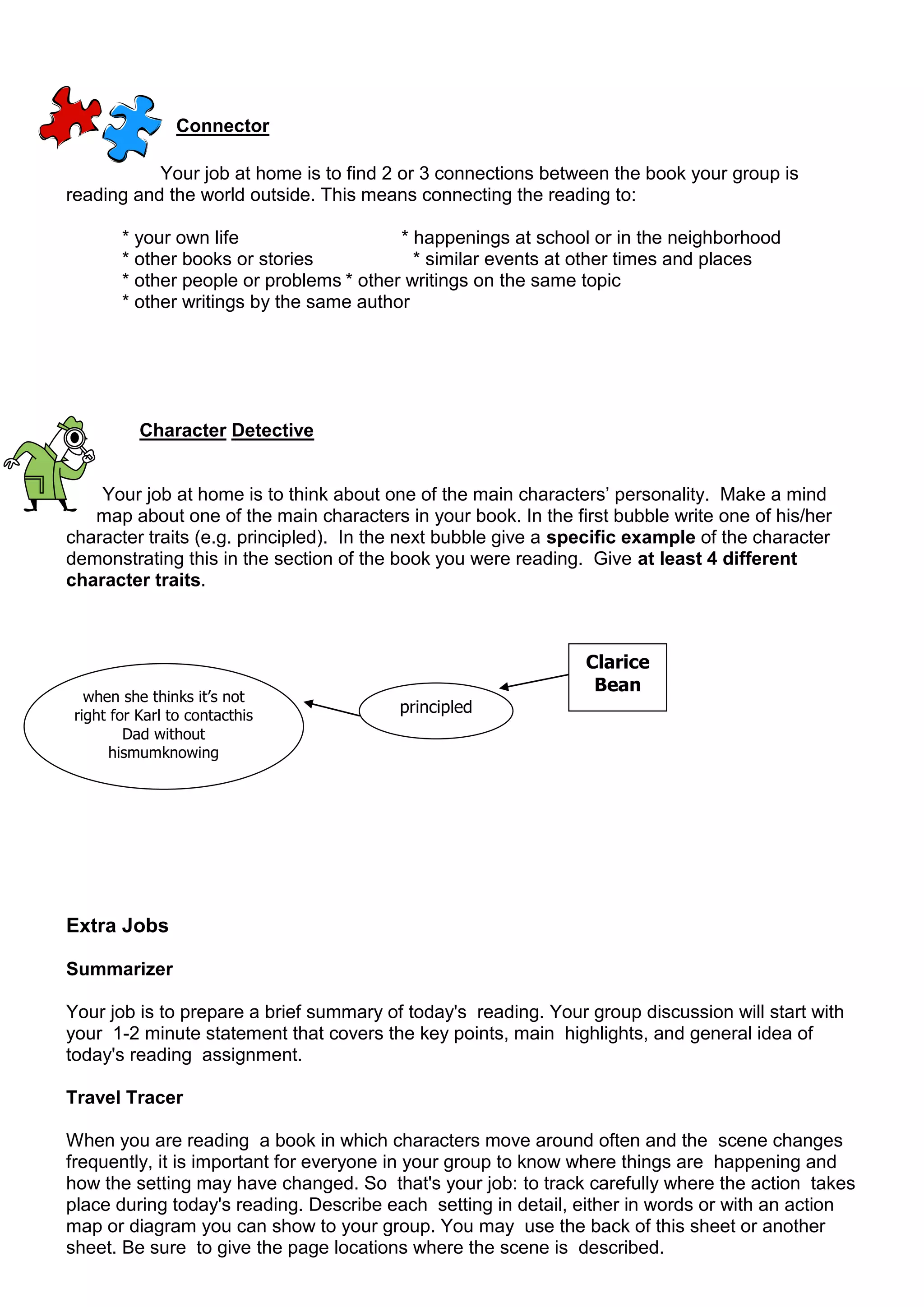 Connector

           Your job at home is to find 2 or 3 connections between the book your group is
reading and the world outside. This means connecting the reading to:

        * your own life                   * happenings at school or in the neighborhood
        * other books or stories            * similar events at other times and places
        * other people or problems * other writings on the same topic
        * other writings by the same author




           Character Detective


    Your job at home is to think about one of the main characters‟ personality. Make a mind
   map about one of the main characters in your book. In the first bubble write one of his/her
character traits (e.g. principled). In the next bubble give a specific example of the character
demonstrating this in the section of the book you were reading. Give at least 4 different
character traits.



                                                                Clarice
                                                                 Bean
   when she thinks it’s not
 right for Karl to contacthis
                                         principled
         Dad without
       hismumknowing




Extra Jobs

Summarizer

Your job is to prepare a brief summary of today's reading. Your group discussion will start with
your 1-2 minute statement that covers the key points, main highlights, and general idea of
today's reading assignment.

Travel Tracer

When you are reading a book in which characters move around often and the scene changes
frequently, it is important for everyone in your group to know where things are happening and
how the setting may have changed. So that's your job: to track carefully where the action takes
place during today's reading. Describe each setting in detail, either in words or with an action
map or diagram you can show to your group. You may use the back of this sheet or another
sheet. Be sure to give the page locations where the scene is described.
 