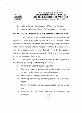 No. SO (SE-IV) 2~SO/201S
GOVERNMENT OF THE PUNJAB
SCHOOL EDUCATION DEPARTMENT
Dated Lahore, January 19, 2016
1. All the District Coordination Officers, in Punjab.
2. All the Executive District Officers (Edu), in Punjab.
SUBJECT: RECRUITMENT POLICY - 2016 FOR EDUCATORS AND AEOS
The Chief Minister Punjab has desired to achieve the
targets of 100% enrollment of out of school children, 100%
retention of enrolled students and ensuring quality education
under Parho Punjab, Barho Punjab. Further, i.t is also in line
with the requirements of the Punjab Free & Compulsory
Education Act, 2010 as well as Article 2S-A of the Constitution
of Islamic Republic of Pakistan.
2. The 2018 targets of Parho Punjab, Barho Punjab may
be achieved by taking the following measures:-
i) Filling of all vacant teaching posts;
ii) Reducing overcrowding and multi grade teaching
through redressal of shortage of teachers;
iii) Reduction in the span of control of AEOs;
iv) Ensuring high quality teaching/learning in every class
room;
v) Improving leadership and accountability at all levels;
and
Enabling a conducive
students.
learning
''l ....1
, .---
environment forvi)
 