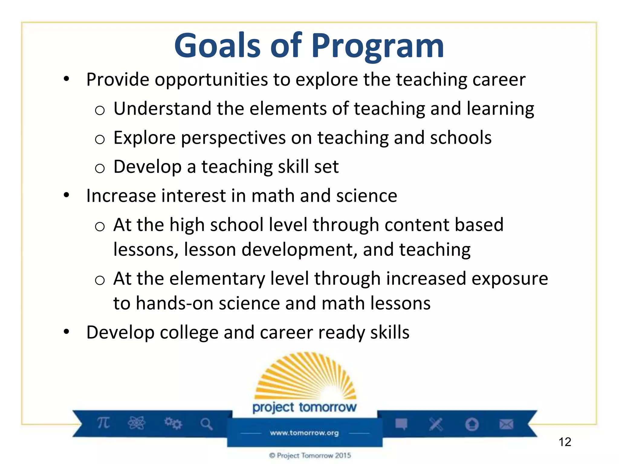 Goals of Program
• Provide opportunities to explore the teaching career
o Understand the elements of teaching and learning
o Explore perspectives on teaching and schools
o Develop a teaching skill set
• Increase interest in math and science
o At the high school level through content based
lessons, lesson development, and teaching
o At the elementary level through increased exposure
to hands-on science and math lessons
• Develop college and career ready skills
12
 