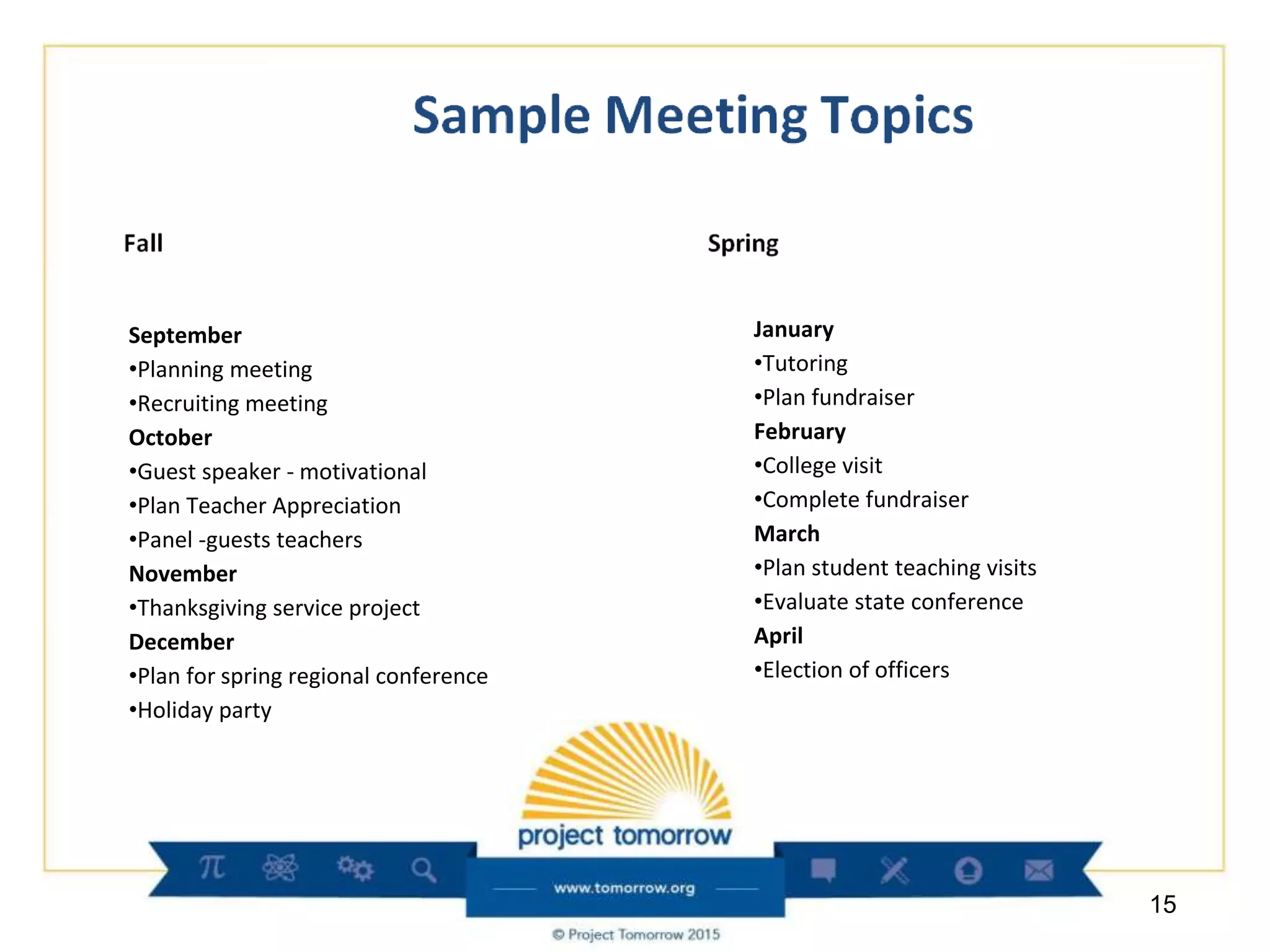 September
•Planning meeting
•Recruiting meeting
October
•Guest speaker - motivational
•Plan Teacher Appreciation
•Panel -guests teachers
November
•Thanksgiving service project
December
•Plan for spring regional conference
•Holiday party
15
January
•Tutoring
•Plan fundraiser
February
•College visit
•Complete fundraiser
March
•Plan student teaching visits
•Evaluate state conference
April
•Election of officers
 