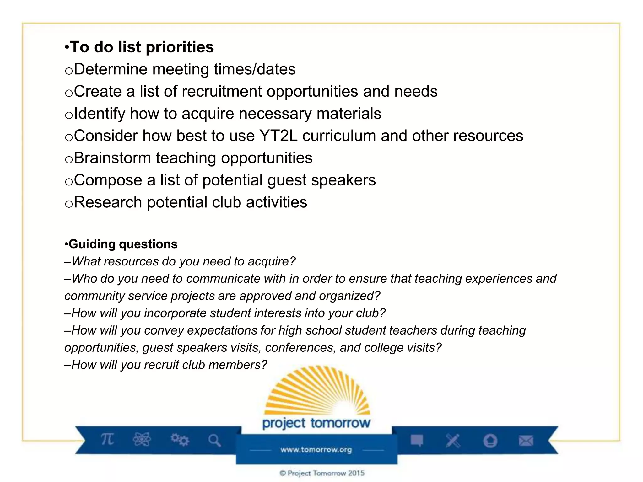 •To do list priorities
oDetermine meeting times/dates
oCreate a list of recruitment opportunities and needs
oIdentify how to acquire necessary materials
oConsider how best to use YT2L curriculum and other resources
oBrainstorm teaching opportunities
oCompose a list of potential guest speakers
oResearch potential club activities
•Guiding questions
–What resources do you need to acquire?
–Who do you need to communicate with in order to ensure that teaching experiences and
community service projects are approved and organized?
–How will you incorporate student interests into your club?
–How will you convey expectations for high school student teachers during teaching
opportunities, guest speakers visits, conferences, and college visits?
–How will you recruit club members?
 
