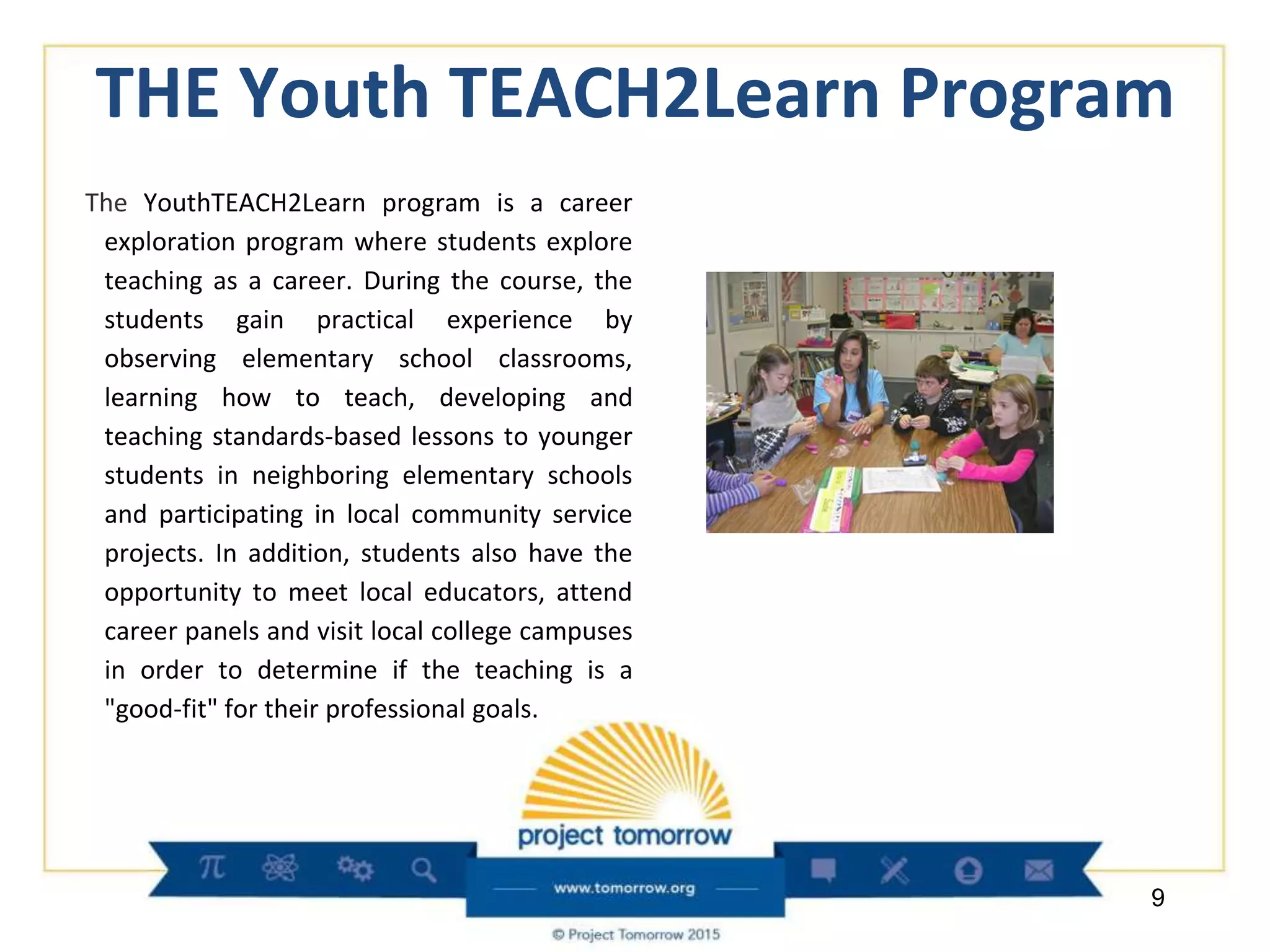 THE Youth TEACH2Learn Program
The YouthTEACH2Learn program is a career
exploration program where students explore
teaching as a career. During the course, the
students gain practical experience by
observing elementary school classrooms,
learning how to teach, developing and
teaching standards-based lessons to younger
students in neighboring elementary schools
and participating in local community service
projects. In addition, students also have the
opportunity to meet local educators, attend
career panels and visit local college campuses
in order to determine if the teaching is a
"good-fit" for their professional goals.
9
 