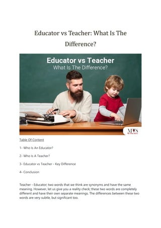 Educator vs Teacher: What Is The
Difference?
Table Of Content
1- Who Is An Educator?
2- Who Is A Teacher?
3- Educator vs Teacher - Key Difference
4- Conclusion
Teacher - Educator; two words that we think are synonyms and have the same
meaning. However, let us give you a reality check; these two words are completely
different and have their own separate meanings. The differences between these two
words are very subtle, but significant too.
 