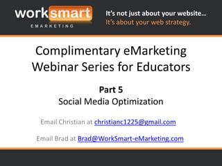 It’s not just about your website…
                     It’s about your web strategy.



Complimentary eMarketing
Webinar Series for Educators
               Part 5
      Social Media Optimization

 Email Christian at christianc1225@gmail.com

Email Brad at Brad@WorkSmart-eMarketing.com
 