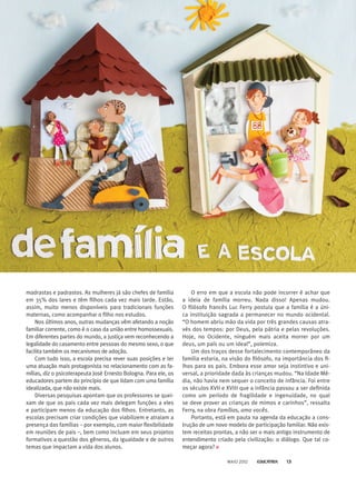 madrastas e padrastos. As mulheres já são chefes de família
em 35% dos lares e têm filhos cada vez mais tarde. Estão,
assim, muito menos disponíveis para tradicionais funções
maternas, como acompanhar o filho nos estudos.
Nos últimos anos, outras mudanças vêm afetando a noção
familiar corrente, como é o caso da união entre homossexuais.
Em diferentes partes do mundo, a justiça vem reconhecendo a
legalidade do casamento entre pessoas do mesmo sexo, o que
facilita também os mecanismos de adoção.
Com tudo isso, a escola precisa rever suas posições e ter
uma atuação mais protagonista no relacionamento com as fa-
mílias, diz o psicoterapeuta José Ernesto Bologna. Para ele, os
educadores partem do princípio de que lidam com uma família
idealizada, que não existe mais.
Diversas pesquisas apontam que os professores se quei-
xam de que os pais cada vez mais delegam funções a eles
e participam menos da educação dos filhos. Entretanto, as
escolas precisam criar condições que viabilizem e atraiam a
presença das famílias – por exemplo, com maior flexibilidade
em reuniões de pais –, bem como incluam em seus projetos
formativos a questão dos gêneros, da igualdade e de outros
temas que impactam a vida dos alunos.
O erro em que a escola não pode incorrer é achar que
a ideia de família morreu. Nada disso! Apenas mudou.
O filósofo francês Luc Ferry postula que a família é a úni-
ca instituição sagrada a permanecer no mundo ocidental.
“O homem abriu mão da vida por três grandes causas atra-
vés dos tempos: por Deus, pela pátria e pelas revoluções.
Hoje, no Ocidente, ninguém mais aceita morrer por um
deus, um país ou um ideal”, polemiza.
Um dos traços desse fortalecimento contemporâneo da
família estaria, na visão do filósofo, na importância dos fi-
lhos para os pais. Embora esse amor seja instintivo e uni-
versal, a prioridade dada às crianças mudou. “Na Idade Mé-
dia, não havia nem sequer o conceito de infância. Foi entre
os séculos XVII e XVIII que a infância passou a ser definida
como um período de fragilidade e ingenuidade, no qual
se deve prover as crianças de mimos e carinhos”, ressalta
Ferry, na obra Famílias, amo vocês.
Portanto, está em pauta na agenda da educação a cons-
trução de um novo modelo de participação familiar. Não exis-
tem receitas prontas, a não ser o mais antigo instrumento de
entendimento criado pela civilização: o diálogo. Que tal co-
meçar agora?
MAIO 2012 13
 