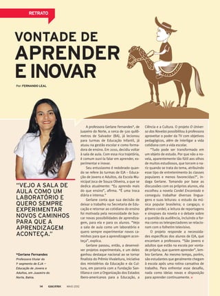 VONTADE DE
APRENDER
EINOVAR
A professora Gerlane Fernandes*, de
Juazeiro do Norte, a cerca de 500 quilô­-
metros de Salvador (BA), já lecionou
para turmas de Educação Infantil, já
atuou na gestão escolar e como forma-
dora de ensino. Em 2010, decidiu voltar
à sala de aula. Com essa rica trajetória,
é comum ouvi-la falar em aprender, ex-
perimentar e inovar.
Seu entusiasmo é redobrado quan-
do se refere às turmas de EJA – Educa-
ção de Jovens e Adultos, da Escola Mu-
nicipal Joca de Souza Oliveira, a que se
dedica atualmente: “Eu aprendo mais
do que ensino”, afirma. “É uma troca
diária e intensa.”
Gerlane conta que sua decisão de
deixar o trabalho na Secretaria de Edu-
cação e retornar ao cotidiano do ensino
foi motivada pela necessidade de bus-
car novas possibilidades de aprendiza-
gem, para ela e para os alunos. “Vejo
a sala de aula como um laboratório e
quero sempre experimentar novos ca-
minhos para que a aprendizagem acon-
teça”, explica.
Gerlane passou, então, a desenvol-
ver projetos experimentais, e um deles
ganhou destaque nacional ao se tornar
finalista do Prêmio Vivaleitura, iniciativa
dos ministérios da Educação e da Cul-
tura, em parceria com a Fundação San-
tillana e com a Organização dos Estados
Ibero-americanos para a Educação, a
Ciência e a Cultura. O projeto O Univer-
so das Novelas possibilitou à professora
aproveitar o poder da TV com objetivos
pedagógicos, além de interligar a vida
cotidiana com a vida escolar.
“Tudo pode ser transformado em
um objeto de estudo. Por que não a no-
vela, aparentemente tão fútil aos olhos
de muitos estudiosos, que torcem o na-
riz quando se trata do tema, atribuindo
esse tipo de entretenimento às classes
populares e menos favorecidas?”, in-
daga Gerlane. Tomando por base as
discussões com os próprios alunos, ela
escolheu a novela Cordel Encantado e
conseguiu trabalhar diversas lingua-
gens e suas leituras: o estudo da mú-
sica popular brasileira; o cangaço; o
gênero cordel; a leitura de reportagens
e sinopses da novela e o debate sobre
a questão da audiência, incluindo a for-
ma como os telespectadores se relacio-
nam com o folhetim televisivo.
O projeto responde a necessida-
des específicas dos alunos de EJA, que
encantam a professora. “São jovens e
adultos que estão na escola por vonta-
de própria, que querem aprender”, lem-
bra Gerlane. Ao mesmo tempo, porém,
são estudantes que geralmente chegam
à escola após uma rotina cansativa de
trabalho. Para enfrentar esse desafio,
nada como ideias novas e disposição
para aprender continuamente.
*Gerlane Fernandes
Professora titular do
1o
segmento de EJA —
Educação de Jovens e
Adultos, em Juazeiro do
Norte, Bahia.
“VEJO A SALA DE
AULA COMO UM
LABORATÓRIO E
QUERO SEMPRE
EXPERIMENTAR
NOVOS CAMINHOS
PARA QUE A
APRENDIZAGEM
ACONTEÇA.”
RETRATO
Por: FERNANDO LEAL
MAIO 201214
 