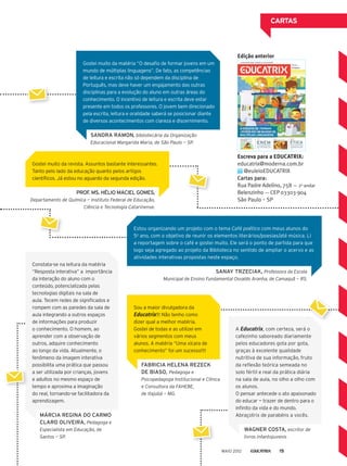 Gostei muito da matéria “O desafio de formar jovens em um
mundo de múltiplas linguagens”. De fato, as competências
de leitura e escrita não só dependem da disciplina de
Português, mas deve haver um engajamento das outras
disciplinas para a evolução do aluno em outras áreas do
conhecimento. O incentivo de leitura e escrita deve estar
presente em todos os professores. O jovem bem direcionado
pela escrita, leitura e oralidade saberá se posicionar diante
de diversos acontecimentos com clareza e discernimento.
Gostei muito da revista. Assuntos bastante interessantes.
Tanto pelo lado da educação quanto pelos artigos
científicos. Já estou no aguardo da segunda edição.
Estou organizando um projeto com o tema Café poético com meus alunos do
5o
ano, com o objetivo de reunir os elementos literários/poesias/até música. Li
a reportagem sobre o café e gostei muito. Ele será o ponto de partida para que
logo seja agregado ao projeto da Biblioteca no sentido de ampliar o acervo e as
atividades interativas propostas neste espaço. 
A Educatrix, com certeza, será o
cafezinho saboreado diariamente
pelos educadores gota por gota,
graças à excelente qualidade
nutritiva de sua informação, fruto
da reflexão teórica semeada no
solo fértil e real da prática diária
na sala de aula, no olho a olho com
os alunos.
O pensar antecede o ato apaixonado
do educar — trazer de dentro para o
infinito da vida e do mundo.
Abraçotrix de parabéns a vocês.
CARTAS
SANDRA RAMON, bibliotecária da Organização
Educacional Margarida Maria, de São Paulo­— SP.
Constata-se na leitura da matéria
“Resposta interativa” a  importância
da interação do aluno com o
conteúdo, potencializada pelas
tecnologias digitais na sala de
aula. Tecem redes de significados e
rompem com as paredes da sala de
aula integrando a outros espaços
de informações para produzir
o conhecimento. O homem, ao
aprender com a observação de
outros, adquire conhecimento
ao longo da vida. Atualmente, o
fenômeno da imagem interativa
possibilita uma prática que passou
a ser utilizada por crianças, jovens
e adultos no mesmo espaço de
tempo e aproxima a imaginação
do real, tornando-se facilitadora da
aprendizagem.
MÁRCIA REGINA DO CARMO
CLARO OLIVEIRA, Pedagoga e
Especialista em Educação, de
Santos — SP.
PROF. MS. HÉLIO MACIEL GOMES,
Departamento de Química — Instituto Federal de Educação,
Ciência e Tecnologia Catarinense.
SANAY TRZECIAK, Professora da Escola
Municipal de Ensino Fundamental Osvaldo Aranha, de Camaquã — RS.
WAGNER COSTA, escritor de
livros infantojuvenis
Sou a maior divulgadora da
Educatrix!!! Não tenho como
dizer qual a melhor matéria.
Gostei de todas e as utilizei em
vários segmentos com meus
alunos. A matéria “Uma xícara de
conhecimento” foi um sucesso!!!!
FABRICIA HELENA REZECK
DE BIASO, Pedagoga e
Psicopedagoga Institucional e Clínica
e Consultora da FAHEBE,
de Itajubá — MG.
Escreva para a EDUCATRIX:
educatrix@moderna.com.br
@euleioEDUCATRIX
Cartas para:
Rua Padre Adelino, 758 — 2o
andar
Belenzinho — CEP 03303-904
São Paulo ­— SP
Edição anterior
MAIO 2012 15
 