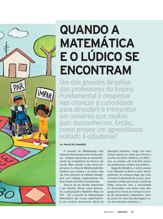 Um dos grandes desafios
dos professores do Ensino
Fundamental é despertar
nas crianças a curiosidade
para descobrir e interpretar
um universo que muitos
pais desconhecem. Então,
como propor um aprendizado
voltado à cidadania?
O conceito de Alfabetização está
bastante disseminado entre os educado-
res – sempre relacionado ao desenvolvi-
mento da competência da leitura e da
escrita. Mais recente, e não menos im-
portante, é a ideia de Alfabetização Ma-
temática, que começa a se tornar cada
vez mais presente no trabalho pedagó-
gico com crianças, especialmente nos
anos iniciais do Ensino Fundamental.
Trata-se de um desafio importante
a ser vencido. Afinal, como demons-
tra a pesquisadora Madeline Maia, da
PUC – SP, o conceito de Alfabetização
Matemática não consta explicitamen-
te em nenhum documento oficial da
educação brasileira. Surge com mais
clareza apenas no edital que orienta a
escolha dos livros didáticos, no PNLD –
que, no entanto, não é de fácil acesso
aos professores, embora seja público.
Segundo Madeline, o termo passou
a ser utilizado no Brasil a partir, princi-
palmente, da mudança legal que criou
o Ensino Fundamental de 9 anos, incor-
porando a antiga pré-escola. A partir de­
então, tornou-se clara a necessidade
de desenvolver uma forma mais ade-
quada de se iniciar as crianças no mun-
do do pensamento matemático, tanto­
do ponto de vista das abordagens co­
mo dos materiais utilizados.
Por: PAULO DE CAMARGO
QUANDO A
MATEMÁTICA
E O LÚDICO SE
ENCONTRAM
MAIO 2012 19
 