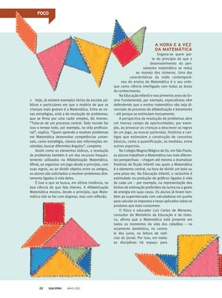 Hoje, já existem exemplos fartos de escolas pú-
blicas e particulares em que a matéria de que as
crianças mais gostam é a Matemática. Entre as no-
vas estratégias, está a da resolução de problemas,
que se firma por uma razão simples, diz Imenes.
“Trata-se de um processo central. Todo mundo faz
isso o tempo todo, por exemplo, na vida profissio-
nal”, explica. “Quem aprende a resolver problemas
em Matemática desenvolve competências univer-
sais, como estratégia, clareza das informações en-
volvidas, buscar diferentes ângulos”, completa.
Assim como os elementos lúdicos, a resolução
de problemas também é um dos recursos frequen-
temente utilizados na Alfabetização Matemática.
Afinal, ao organizar um jogo desde o princípio, com
suas regras, ou ao dividir objetos entre os amigos,
os alunos são solicitados a resolver problemas dire-
tamente ligados à vida deles.
É isso o que se busca, em última instância, na
boa ciência de que fala Imenes. A Alfabetização
Matemática mostra, desde o princípio, que Mate-
mática não se faz com dogmas, mas com reflexão.
A HORA E A VEZ
DA MATEMÁTICA
Engana-se quem par-
te do princípio de que o
desenvolvimento do pen-
samento matemático se reduz
ao manejo dos números. Uma das
características da visão contemporâ-
nea do ensino da Matemática é o seu enfo-
que como ciência interligada com todas as áreas
do conhecimento.
Na Educação Infantil e nos primeiros anos do En-
sino Fundamental, por exemplo, especialistas vêm
defendendo que o ensino matemático não seja di-
vorciado do processo de alfabetização e letramento
– até porque se estimulam mutuamente.
A perspectiva da resolução de problemas abre
um imenso campo de oportunidades, por exem-
plo, ao provocar as crianças a descrever as regras
de um jogo, ao evocar parlendas, histórias e can-
tigas que estimulem a construção de conceitos
básicos, como a quantificação, as medidas, entre
outros aspectos.
No Colégio Magno/Mágico de Oz, em São Paulo,
os alunos trabalham a Matemática nas mais diferen-
tes perspectivas – chegam até mesmo a dramatizar
histórias de ficção infantil nas quais a Matemática
é o elemento central, na hora de dividir um bolo ou
uma pizza etc. Na Educação Infantil, o raciocínio é
estimulado na produção de gráficos ligados à vida
de cada um – por exemplo, na representação dos
bichos de estimação preferidos da turma ou o gasto
de energia em suas casas. Os alunos já foram tam-
bém ao supermercado com calculadoras em punho
para calcular os impostos e taxas aplicados sobre os
produtos que mais consomem.
O físico e educador Luiz Carlos de Menezes,
consultor do Ministério da Educação e da Unes-
co, afirma que a Matemática está presente em
todos os momentos da vida dos cidadãos – no
orçamento doméstico, no contro-
le dos juros, na leitura de notí-
cias do jornal. Por isso, em todas
as disciplinas há espaço para
FOCO
MAIO 201222
 