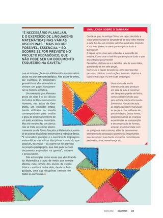 Conta-se que, na antiga China, um rapaz decidido a
viajar pelo mundo foi despedir-se de seu velho mestre
e este lhe deu um simples ladrilho quadrado, dizendo:
— Vá, meu jovem, e use-o para registrar tudo o
que quiser.
O rapaz se foi, mas sem entender a sugestão do
mestre. Como usar o ladrilho para registrar tudo o que
encontrasse pela frente?
Pensativo, distraiu-se e o ladrilho caiu de suas mãos,
quebrando-se em sete peças.
Com elas, o rapaz descobriu como representar
pessoas, plantas, construções, animais, objetos e
tudo o mais que viu em suas andanças!
UMA LENDA SOBRE O TANGRAM
“É NECESSÁRIO PLANEJAR,
E O EXERCÍCIO DE LINGUAGENS
MATEMÁTICAS NAS VÁRIAS
DISCIPLINAS – MAIS DO QUE
POSSÍVEL, ESSENCIAL – SÓ
OCORRE SE FOR PREVISTO NO
PROJETO PEDAGÓGICO, QUE
NÃO PODE SER UM DOCUMENTO
ESQUECIDO NA GAVETA.”
que as intersecções com a Matemática sejam valori-
zadas no processo pedagógico. Nas aulas de artes,
por exemplo, as proporções
geométricas são essenciais e
tiveram um papel fundamen-
tal na história artística.
Um exemplo que Menezes
gosta de citar é o do cálculo
do Índice de Desenvolvimento
Humano, nas aulas de Geo-
grafia, um indicador ampla-
mente utilizado no mundo
contemporâneo para avaliar
o grau de desenvolvimento de
um país, estado ou município.
Mas ele mesmo faz um alerta:
não se trata de utilizar aleato-
riamente ou de forma forçada a Matemática, como
se as outras disciplinas estivessem a reboque desta.
“É necessário planejar, e o exercício de linguagens
matemáticas nas várias disciplinas – mais do que
possível, essencial – só ocorre se for previsto
no projeto pedagógico, que não pode ser um
documento esquecido na gaveta”, escreve
o pesquisador.
São estratégias como essas que vêm tirando
da Matemática a aura de medo que sempre
afastou essa ciência dos alunos da escola
básica – embora tenha sido, desde a Anti-
guidade, uma das disciplinas centrais em
todos os currículos.
Uma atividade muito
interessante para produzir
em sala de aula é construir
um tangram gigante de feltro,
como o desenvolvido aqui
pela artista plástica Fernanda
Simionato. Na sala de aula,
as crianças podem manusear
as peças e criar milhares de
possibilidades. Dessa forma,
proporcionamos às crianças
experiências de composição
e decomposição de formas,
ampliar a familiaridade com
os polígonos mais comuns, além de desenvolver
elementos de percepção geométrica importantes
para entender, mais tarde, conceitos como ângulo,
perímetro, área, semelhança etc.
MAIO 2012 23
 