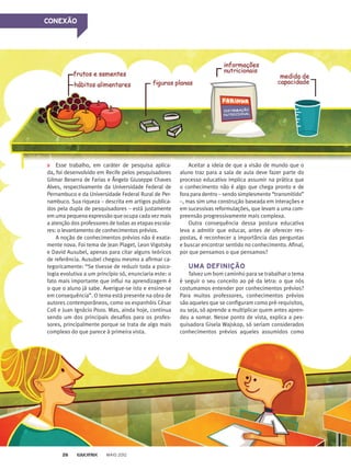 CONEXÃO
Esse trabalho, em caráter de pesquisa aplica-
da, foi desenvolvido em Recife pelos pesquisadores
Gilmar Beserra de Farias e Ângelo Giuseppe Chaves
Alves, respectivamente da Universidade Federal de
Pernambuco e da Universidade Federal Rural de Per-
nambuco. Sua riqueza – descrita em artigos publica-
dos pela dupla de pesquisadores – está justamente
em uma pequena expressão que ocupa cada vez mais
a atenção dos professores de todas as etapas escola-
res: o levantamento de conhecimentos prévios.
A noção de conhecimentos prévios não é exata-
mente nova. Foi tema de Jean Piaget, Leon Vigotsky
e David Ausubel, apenas para citar alguns teóricos
de referência. Ausubel chegou mesmo a afirmar ca-
tegoricamente: “Se tivesse de reduzir toda a psico-
logia evolutiva a um princípio só, enunciaria este: o
fato mais importante que influi na aprendizagem é
o que o aluno já sabe. Averigue-se isto e ensine-se
em consequência”. O tema está presente na obra de
autores contemporâneos, como os espanhóis César
Coll e Juan Ignácio Pozo. Mas, ainda hoje, continua
sendo um dos principais desafios para os profes-
sores, principalmente porque se trata de algo mais
complexo do que parece à primeira vista.
Aceitar a ideia de que a visão de mundo que o
aluno traz para a sala de aula deve fazer parte do
processo educativo implica assumir na prática que
o conhecimento não é algo que chega pronto e de
fora para dentro – sendo simplesmente “transmitido”
–, mas sim uma construção baseada em interações e
em sucessivas reformulações, que levam a uma com-
preensão progressivamente mais complexa.
Outra consequência dessa postura educativa
leva a admitir que educar, antes de oferecer res-
postas, é reconhecer a importância das perguntas
e buscar encontrar sentido no conhecimento. Afinal,
por que pensamos o que pensamos?
UMA DEFINIÇÃO
Talvez um bom caminho para se trabalhar o tema
é seguir o seu conceito ao pé da letra: o que nós
costumamos entender por conhecimentos prévios?
Para muitos professores, conhecimentos prévios
são aqueles que se configuram como pré-requisitos,
ou seja, só aprende a multiplicar quem antes apren-
deu a somar. Nesse ponto de vista, explica a pes-
quisadora Gisela Wajskop, só seriam considerados
conhecimentos prévios aqueles assumidos como
CONEXÃO
MAIO 201226
 