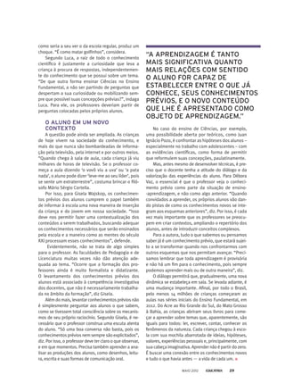 como seria a seu ver o da escola regular, produz um
choque. “É como matar golfinhos”, considera.
Segundo Luca, a raiz de todo o conhecimento
científico é justamente a curiosidade que leva a
criança à procura de respostas, independentemen-
te do conhecimento que se possui sobre um tema.
“De que outra forma ensinar Ciências no Ensino
Fundamental, a não ser partindo de perguntas que
despertam a sua curiosidade ou mobilizando sem-
pre que possível suas concepções prévias?”, indaga
Luca. Para ele, os professores deveriam partir de
perguntas colocadas pelos próprios alunos.
O ALUNO EM UM NOVO
CONTEXTO
A questão pode ainda ser ampliada. As crianças
de hoje vivem na sociedade do conhecimento, e
mais do que nunca são bombardeadas de informa-
ção pela televisão, pela internet e por outros meios.
“Quando chega à sala de aula, cada criança já viu
milhares de horas de televisão. Se o professor co-
meça a aula dizendo ‘o vovô viu a uva’ ou ‘a pata
nada’, o aluno pode dizer ‘leve-me ao seu líder’, pois
se sente um extraterrestre”, costuma brincar o filó-
sofo Mário Sérgio Cortella.
Por isso, para Gisela Wajskop, os conhecimen-
tos prévios dos alunos cumprem o papel também
de informar à escola uma nova maneira de inserção
da criança e do jovem em nossa sociedade. “Isso
deve nos permitir fazer uma contextualização dos
conteú­dos a serem trabalhados, buscando adequar
os conhecimentos necessários que serão ensinados
pela escola e a maneira como as mentes do século
XXI processam esses conhecimentos”, defende.
Evidentemente, não se trata de algo simples
para o professor. As faculdades de Pedagogia e de
Licenciatura muitas vezes não dão atenção ade-
quada ao tema. “Ocorre que a formação dos pro-
fessores ainda é muito formalista e didatizante.
O levantamento dos conhecimentos prévios dos
alunos está associado à competência investigativa
dos docentes, que não é necessariamente trabalha-
da no âmbito da formação”, diz Gisela.
Além do mais, levantar conhecimentos prévios não
é simplesmente perguntar aos alunos o que sabem,
como se tivessem total consciência sobre os mecanis-
mos de seu próprio raciocínio. Segundo Gisela, é ne-
cessário que o professor construa uma escuta atenta
do aluno. “Só uma boa conversa não basta, pois os
conhecimentospréviosnemsempresãoexplicitados”,
diz. Por isso, o professor deve ter claro o que observar,
e em que momentos. Precisa também aprender a ana-
lisar as produções dos alunos, como desenhos, leitu-
ra, escrita e suas formas de comunicação oral.
No caso do ensino de Ciências, por exemplo,
uma possibilidade aberta por teóricos, como Juan
Ignácio Pozo, é confrontar as hipóteses dos alunos –
especialmente no trabalho com adolescentes – com
as evidências científicas, como forma de permitir
que reformulem suas concepções, paulatinamente.
Mas, antes mesmo de desenvolver técnicas, é pre-
ciso que o docente tenha a atitude do diálogo e da
valorização das experiências do aluno. Para Débora
Vaz, o essencial é que o professor veja o conheci-
mento prévio como parte da situação de ensino-
-aprendizagem, e não como algo anterior. “Quando
convidados a aprender, os próprios alunos vão dan-
do pistas de como os conhecimentos novos se inte-
gram aos esquemas anteriores”, diz. Por isso, é cada
vez mais importante que os professores se preocu-
pem em criar contextos, ampliando o repertório dos
alunos, antes de introduzir conceitos complexos.
Para a autora, tudo o que sabemos ou pensamos
saber já é um conhecimento prévio, que estará sujei-
to a se transformar quando nos confrontarmos com
outros esquemas que nos permitam avançar. “Preci-
samos lembrar que toda aprendizagem é provisória
e não há um fim para o conhecimento, pois sempre
podemos aprender mais ou de outra maneira”, diz.
O diálogo permitirá que, gradualmente, uma nova
dinâmica se estabeleça em sala. Se levada adiante, é
uma mudança importante. Afinal, por todo o Brasil,
pelo menos 14 milhões de crianças começaram as
aulas nas séries iniciais do Ensino Fundamental, em
2012. Do Acre ao Rio Grande do Sul, do Mato Grosso
à Bahia, as crianças abriram seus livros para come-
çar a aprender sobre temas que, aparentemente, são
iguais para todos: ler, escrever, contar, conhecer os
fenômenos da natureza. Cada criança chegou à esco-
la com sua mochila abarrotada de ideias, hipóteses,
valores, experiências pessoais e, principalmente, com
sua cabeça imaginativa. Aprender não é partir do zero.
É buscar uma conexão entre os conhecimentos novos
e tudo o que havia antes — a vida de cada um.
“A APRENDIZAGEM É TANTO
MAIS SIGNIFICATIVA QUANTO
MAIS RELAÇÕES COM SENTIDO
O ALUNO FOR CAPAZ DE
ESTABELECER ENTRE O QUE JÁ
CONHECE, SEUS CONHECIMENTOS
PRÉVIOS, E O NOVO CONTEÚDO
QUE LHE É APRESENTADO COMO
OBJETO DE APRENDIZAGEM.”
MAIO 2012 29
 