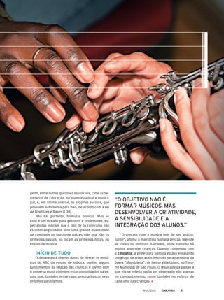 perfil, entre outras questões essenciais, cabe às Se-
cretarias de Educação, no plano estadual e munici-
pal, e, em última análise, às próprias escolas, que
possuem autonomia para isso, de acordo com a Lei
de Diretrizes e Bases (LDB).
Não há, portanto, fórmulas prontas. Mas se
esse é um desafio para gestores e professores, es-
pecialistas indicam que o fato de os currículos não
estarem engessados abre uma grande diversidade
de caminhos no horizonte das escolas que dão os
primeiros passos, ou tocam as primeiras notas, no
ensino de música.
INÍCIO DE TUDO
O debate está aberto. Antes de descer às minú-
cias do ABC do ensino de música, porém, alguns
fundamentos da relação das crianças e jovens com
o universo musical devem estar consolidados na es-
cola que, também nesse caso, precisa buscar seus
próprios paradigmas.
“O contato com a música tem de ser apaixo-
nante”, afirma a maestrina Silmara Drezza, regente
de corais no Instituto Baccarelli, onde trabalha há
muitos anos com crianças. Quando conversou com
a Educatrix, a professora Silmara estava ensaiando
um grupo de crianças do instituto para participar da
ópera “Magdalena”, de Heitor Villa-Lobos, no Thea-
tro Municipal de São Paulo. O resultado da paixão a
que ela se referia podia ser observado não apenas
no comportamento, como também no esforço de
cada uma das crianças.
“O OBJETIVO NÃO É
FORMAR MÚSICOS, MAS
DESENVOLVER A CRIATIVIDADE,
A SENSIBILIDADE E A
INTEGRAÇÃO DOS ALUNOS.”
MAIO 2012 31
 