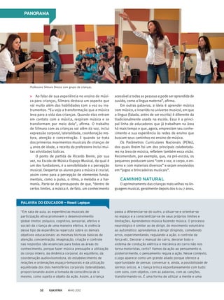 PALAVRA DO EDUCADOR — Roseli Lepique
“Em sala de aula, as experiências musicais de
participação ativa promovem o desenvolvimento
global (motor, psíquico, cognitivo, sensorial, afetivo e
social) da criança de uma maneira efetiva. A vivência
desse tipo de experiência repercute sobre os demais
objetivos educacionais: as mesmas técnicas básicas de
atenção, concentração, imaginação, criação e controle
nas respostas são essenciais para todas as áreas do
conhecimento, porque fazer música pressupõe a utilização
do corpo inteiro, da dinâmica corporal, do equilíbrio, da
coordenação audiovisomotora, do estabelecimento de
relações e ordenações espaço-temporais e da utilização
equilibrada dos dois hemisférios corporais (lateralidade),
proporcionando assim a tomada de consciência de si
mesmo, como sujeito e objeto da ação. Assim, a criança
passa a diferenciar-se do outro, a situar-se e orientar-se
no espaço e a conscientizar-se de seus próprios limites e
limitações. Aprendemos música fazendo música. O processo
neurológico é similar ao de dirigir, do movimento voluntário
ao automático: aprendemos a dirigir dirigindo, cometendo
erros, experimentando, regulando a ação, o controle de
força etc. Decorar o manual do carro, decorar todo o
sistema de condução elétrica e mecânica do carro não nos
torna motoristas, certo? Vamos da ação ao pensamento e,
posteriormente, o pensamento regula a ação. Nesse contexto,
o jogo aparece como um grande aliado porque oferece a
oportunidade de pensar, conversar e, ainda, a possibilidade de
sermos únicos. A criança brinca espontaneamente com tudo:
com sons, com objetos, com as palavras, com as canções,
transformando-os. É uma forma de utilizar a mente e uma
PANORAMA
Ao falar de sua experiência no ensino de músi-
ca para crianças, Silmara destaca um aspecto que
vai muito além das habilidades com a voz ou ins-
trumentos. “Eu vejo a transformação que a música
leva para a vida das crianças. Quando elas entram
em contato com a música, respiram música e se
transformam por meio dela”, afirma. O trabalho
de Silmara com as crianças vai além da voz, inclui
expressão corporal, lateralidade, co­ordenação mo-
tora, atenção e concentração. E quando se trata
dos primeiros movimentos musicais de crianças de
4 anos de idade, a receita da professora inclui mui-
tas atividades lúdicas.
O ponto de partida de Ricardo Breim, por sua
vez, na Escola de Música Espaço Musical, da qual é
um dos fundadores, é a sensibilidade e a percepção
musical. Despertar os alunos para a música é crucial,
assim como para a percepção de elementos funda-
mentais, como o pulso, o ritmo, a melodia e a har-
monia. Parte-se do pressuposto de que, “dentro de
certos limites, a música é, de fato, um conhecimento
acessível a todas as pessoas e pode ser aprendida de
ouvido, como a língua materna”, afirma.
Em outras palavras, a ideia é aprender música
com música, e inserido no universo musical, em que
a língua (falada, antes de ser escrita) é diferente da
tradicionalmente usada na escola. Essa é a princi-
pal linha de educadores que já trabalham na área
há mais tempo e que, agora, emprestam seu conhe-
cimento e sua experiência às redes de ensino que
buscam seus caminhos no ensino de música.
Os Parâmetros Curriculares Nacionais (PCNs),
dos quais Breim foi um dos principais colaborado-
res na área de música, refletem também essa visão.
Recomendam, por exemplo, que, na pré-escola, os
pequenos produzam sons “com a voz, o corpo, o en-
torno e com materiais diversos” e sejam envolvidos
em “jogos e brincadeiras musicais”.
CAMINHO NATURAL
O aprimoramento das crianças mais velhas na lin-
guagem musical, geralmente depois dos 6 ou 7 anos,
Professora Silmara Drezza com grupo de crianças.
MAIO 201232
 