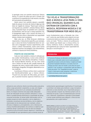 conhecimento (aprendizagem significativa). É incentivada
a contribuir com ideias para melhorar o jogo, tornando-o
diferente ou mais divertido. Isso é importante porque a
criança aprende a regular seu interesse próprio com os
interesses do grupo, o que é fundamental para conviver
com o diferente, respeitando-o (atenção à diversidade)
e ainda recebe estímulos para adequar o ritmo de seus
pensamentos com a ação motora.“
Roseli Lepique é professora de Música no Colégio Miguel de
Cervantes, em São Paulo, há 22 anos, psicopedagoga (Instituto
Sedes Sapientiae) e psicomotricista com especialização em
Grafomotricidade (ISPE — GAE e OIPR — Paris). Autora dos livros
“Canciones Infantiles Versión Iberoamericana” (MEC — Espanha)
e “Músicas Folclóricas Brasileiras” — volumes I e II (Editora Tons).
atitude de como utilizá-la. Dentro da minha prática educativa
utilizo o jogo psicomotor cooperativo, ou seja, sem etapas
eliminatórias, porque ele é um conteúdo procedimental
básico. As etapas evolutivas dos jogos estão adequadas
às leis de maturação nervosa: primeiro utilizamos o corpo
inteiro e gradativamente diminuímos a quantidade de partes
corporais envolvidas. Os temas estão relacionados com os
projetos anuais do centro educativo, com os objetivos e
conteúdos conceituais da área de Música, com os objetivos
relacionados às leis educacionais (por exemplo, cultura
africana e indígena) e, principalmente, com o interesse da
criança (multidisciplinaridade). Ela conhece os objetivos que
pretendo atingir e participa no final do mês da avaliação
conjunta do grau de alcance desses objetivos e, sobretudo, da
funcionalidade do que aprendemos para as demais áreas do
é apontado como um caminho natural por Silmara
Drezza. É a partir de então que vem o contato com
a partitura e as experiências e até mesmo a escolha
do instrumento de preferência.
Assim como é um caminho natural, a possibili­
dade de avançar no ensino de música é algo que não
deve ser negado às crianças. “Quem quer continuar
vai traçando seu caminho”, comenta Silmara. Nesse
caso, é possível traçar um paralelo com o processo
de letramento. Uma vez que a criança aprende a ler,
é inimaginável negar a ela o acesso aos livros e, à
medida que ela cresce e desenvolve sua capacidade
leitora, a textos mais complexos.
Mais uma vez, os PCNs fornecem referências
importantes. O documento especifica, por exemplo,
que o aluno do Ensino Fundamental deve ter con-
tato com a linguagem musical: experimentar, sele-
cionar e utilizar instrumentos, assim como outros
materiais sonoros e tecnologias; criar instrumentos;
conhecer a riqueza de ritmos brasileiros.
PONTO DE ENCONTRO
Cada vez mais também a música é utilizada por
seu caráter interdisciplinar, e serve como estímulo
ao estudo das mais diversas disciplinas. O educa-
dor musical Martins Ferreira, em seu livro Como
usar a música na sala de aula, propõe dezenas de
exemplos de como a música pode motivar o ensino
de Biologia, Geografia, Português, Matemática e ou-
tras matérias.
A professora Silmara conhece bem o potencial
da interdisciplinaridade que a música oferece.
“A partir de uma ópera de Villa-Lobos, por exem-
plo, é possível levantar aspectos históricos e cul-
O Portal do Professor, do Ministério da Educação, é uma
fonte a que o educador pode recorrer para pesquisar
sugestões de aulas na área de música. A página principal
do portal é bastante interativa e, ali, basta clicar em
“Espaço da Aula” para ser levado a uma área em que é
possível “criar, visualizar e compartilhar aulas de todos os
níveis de ensino”. Em “Sugestões de Aulas”, pode-se
inserir o tema que se quer pesquisar e selecionar
critérios de busca, como nível de ensino.
•	portaldoprofessor.mec.gov.br
PESQUISA
turais fundamentais para a formação das crian-
ças”, conta ela, que lembra outro aspecto em que
o ensino de música se insere no trabalho da escola
como um todo: “Tenho o retorno de professoras
que relatam que depois que a criança entrou na
música melhorou muito o desempenho escolar,
principalmente por conta da maior capacidade de
atenção e concentração”.
“EU VEJO A TRANSFORMAÇÃO
QUE A MÚSICA LEVA PARA A VIDA
DAS CRIANÇAS. QUANDO ELAS
ENTRAM EM CONTATO COM A
MÚSICA, RESPIRAM MÚSICA E SE
TRANSFORMAM POR MEIO DELA.”
MAIO 2012 33
 