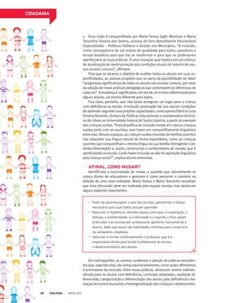 Essa visão é compartilhada por Maria Teresa Eglér Mantoan e Maria
Terezinha Teixeira dos Santos, autoras do livro Atendimento Educacional
Especializado – Políticas Públicas e Gestão nos Municípios. “A inclusão,
como consequência de um ensino de qualidade para todos, questiona a
escola brasileira para que ela se modernize e para que os professores
aperfeiçoem as suas práticas. É uma inovação que implica em um esforço
de atualização de reestruturação das condições atuais da maioria de nos-
sas escolas comuns”, afirmam.
Para que se alcance o objetivo de acolher todos os alunos em suas es-
pecificidades, as autoras propõem que se parta da possibilidade de obter
“progressos significativos de todos os alunos nas escolas comuns, por meio
da adoção de novas práticas pedagógicas que contemplem as diferenças de
cada um”. A mudança é significativa: em vez de um ensino diferenciado para
alguns alunos, um ensino diferente para todos.
Fica claro, portanto, que não basta assegurar um lugar para a criança
com deficiência na escola. A inclusão pressupõe dar aos alunos condições
deaprendersegundosuasprópriascapacidades,comoapontaPatríciaLuiza
Ferreira Rezende, diretora de Políticas Educacionais e coordenadora de Ensi-
no de Libras na Universidade Federal de Santa Catarina, a partir do exemplo
das crianças surdas. “A atual política de inclusão insiste em colocar crianças
surdas junto com as ouvintes, sem haver um compartilhamento linguístico
entre elas. Nesses espaços, as crianças surdas oriundas de famílias ouvintes
não adquirem sua língua natural de forma espontânea, como as crianças
ouvintes que compartilham a mesma língua da sua família interagindo e ob-
tendo informações e, assim, construindo o conhecimento de mundo, que é
aprofundado na escola. Como haver inclusão se não há aquisição linguística
pela criança surda?”, explica ela em entrevista.
AFINAL, COMO MUDAR?
Identificada a necessidade de mudar, a questão que naturalmente se
coloca diante de educadores e gestores é como percorrer o caminho na
direção de uma nova realidade. Maria Teresa e Maria Terezinha ressaltam
que essa discussão deve ser realizada pela equipe escolar, mas destacam
alguns aspectos importantes:
Em contrapartida, as autoras condenam a adoção de práticas excluden-
tes que, segundo elas, são vistas equivocadamente, como ações afirmativas
e promotoras da inclusão. Entre essas práticas, destacam: ensino individu-
alizado para os alunos com deficiência, currículos adaptados, avaliação di-
ferenciada, categorização e diferenciação dos alunos pela deficiência e for-
mação de turmas buscando a homogeneização das crianças e adolescentes.
•	 Fazer da aprendizagem o eixo das escolas, garantindo o tempo
necessário para que todos possam aprender.
•	 Reprovar a repetência, abrindo espaço para que a cooperação, o
diálogo, a solidariedade, a criatividade e o espírito crítico sejam
praticados nas escolas por professores, gestores, funcionários e
alunos, dado que essas são habilidades mínimas para o exercício
da verdadeira cidadania.
•	 Valorizar e formar continuamente o professor, que é o
responsável direto pela tarefa fundamental da escola:
o desenvolvimento dos alunos.
CIDADANIA
MAIO 201236
 